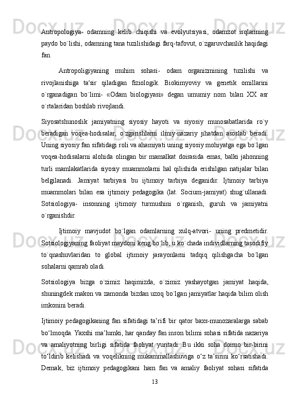 Antropologiya-   odamning   kelib   chiqishi   va   evolyutsiyasi,   odamzot   irqlarining
paydo bo`lishi, odamning tana tuzilishidagi farq-tafovut, o`zgaruvchanlik haqidagi
fan.
Antropoligiyaning   muhim   sohasi-   odam   organizmining   tuzilishi   va
rivojlanishiga   ta'sir   qiladigan   fiziologik.   Biokimyoviy   va   genetik   omillarini
o`rganadigan   bo`limi-   «Odam   biologiyasi»   degan   umumiy   nom   bilan   XX   asr
o`rtalaridan boshlab rivojlandi.
Siyosatshunoslik   jamiyatning   siyosiy   hayoti   va   siyosiy   munosabatlarida   ro`y
beradigan   voqea-hodisalar,   o`zgarishlarni   ilmiy-nazariy   jihatdan   asoslab   beradi.
Uning siyosiy fan sifatidagi roli va ahamiyati uning siyosiy mohiyatga ega bo`lgan
voqea-hodisalarni   alohida   olingan   bir   mamalkat   doirasida   emas,   balki   jahonning
turli   mamlakatlarida   siyosiy   muammolarni   hal   qilishida   erishilgan   natijalar   bilan
belgilanadi.   Jamiyat   tarbiyasi   bu   ijtimoiy   tarbiya   deganidir.   Ijtimoiy   tarbiya
muammolari   bilan   esa   ijtimoiy   pedagogika   (lat.   Socium-jamiyat)   shug`ullanadi.
Sotsiologiya-   insonning   ijtimoiy   turmushini   o`rganish,   guruh   va   jamiyatni
o`rganishdir.
  Ijtimoiy   mavjudot   bo`lgan   odamlarning   xulq-atvori-   uning   predmetidir.
Sotsiologiyaning faoliyat maydoni keng bo`lib, u ko`chada individlarning tasodifiy
to`qnashuvlaridan   to   global   ijtimoiy   jarayonlarni   tadqiq   qilishgacha   bo`lgan
sohalarni qamrab oladi.
Sotsiologiya   bizga   o`zimiz   haqimizda,   o`zimiz   yashayotgan   jamiyat   haqida,
shuningdek makon va zamonda bizdan uzoq bo`lgan jamiyatlar haqida bilim olish
imkonini beradi.
Ijtimoiy   pedagogikaning   fan   sifatidagi   ta’rifi   bir   qator   baxs-munozaralarga   sabab
bo‘lmoqda. Yaxshi ma’lumki, har qanday fan inson bilimi sohasi sifatida nazariya
va   amaliyotning   birligi   sifatida   faoliyat   yuritadi.   Bu   ikki   soha   doimo   bir-birini
to‘ldirib   kelishadi   va   voqelikning   mukammallashuviga   o‘z   ta’sirini   ko‘rsatishadi.
Demak,   biz   ijtimoiy   pedagogikani   ham   fan   va   amaliy   faoliyat   sohasi   sifatida
13 