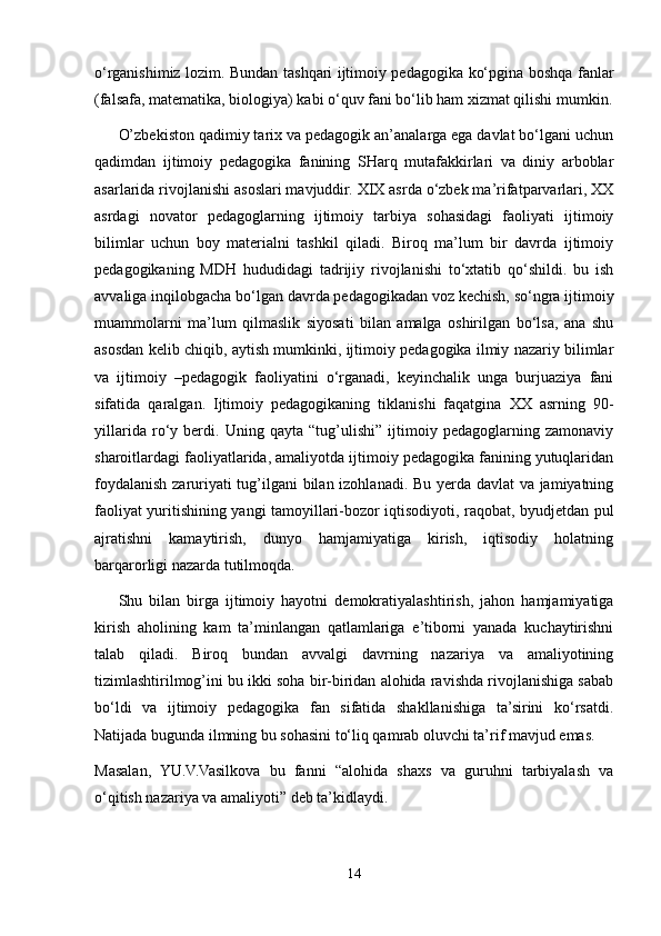 o‘rganishimiz lozim. Bundan tashqari ijtimoiy pedagogika ko‘pgina boshqa fanlar
(falsafa, matematika, biologiya) kabi o‘quv fani bo‘lib ham xizmat qilishi mumkin.
O’zbekiston qadimiy tarix va pedagogik an’analarga ega davlat bo‘lgani uchun
qadimdan   ijtimoiy   pedagogika   fanining   SHarq   mutafakkirlari   va   diniy   arboblar
asarlarida rivojlanishi asoslari mavjuddir. XIX asrda o‘zbek ma’rifatparvarlari, XX
asrdagi   novator   pedagoglarning   ijtimoiy   tarbiya   sohasidagi   faoliyati   ijtimoiy
bilimlar   uchun   boy   materialni   tashkil   qiladi.   Biroq   ma’lum   bir   davrda   ijtimoiy
pedagogikaning   MDH   hududidagi   tadrijiy   rivojlanishi   to‘xtatib   qo‘shildi.   bu   ish
avvaliga inqilobgacha bo‘lgan davrda pedagogikadan voz kechish, so‘ngra ijtimoiy
muammolarni   ma’lum   qilmaslik   siyosati   bilan   amalga   oshirilgan   bo‘lsa,   ana   shu
asosdan kelib chiqib, aytish mumkinki, ijtimoiy pedagogika ilmiy nazariy bilimlar
va   ijtimoiy   –pedagogik   faoliyatini   o‘rganadi,   keyinchalik   unga   burjuaziya   fani
sifatida   qaralgan.   Ijtimoiy   pedagogikaning   tiklanishi   faqatgina   XX   asrning   90-
yillarida   ro‘y   berdi.   Uning   qayta   “tug’ulishi”   ijtimoiy   pedagoglarning   zamonaviy
sharoitlardagi faoliyatlarida, amaliyotda ijtimoiy pedagogika fanining yutuqlaridan
foydalanish zaruriyati tug’ilgani bilan izohlanadi. Bu yerda davlat va jamiyatning
faoliyat yuritishining yangi tamoyillari-bozor iqtisodiyoti, raqobat, byudjetdan pul
ajratishni   kamaytirish,   dunyo   hamjamiyatiga   kirish,   iqtisodiy   holatning
barqarorligi nazarda tutilmoqda. 
Shu   bilan   birga   ijtimoiy   hayotni   demokratiyalashtirish,   jahon   hamjamiyatiga
kirish   aholining   kam   ta’minlangan   qatlamlariga   e’tiborni   yanada   kuchaytirishni
talab   qiladi.   Biroq   bundan   avvalgi   davrning   nazariya   va   amaliyotining
tizimlashtirilmog’ini bu ikki soha bir-biridan alohida ravishda rivojlanishiga sabab
bo‘ldi   va   ijtimoiy   pedagogika   fan   sifatida   shakllanishiga   ta’sirini   ko‘rsatdi.
Natijada bugunda ilmning bu sohasini to‘liq qamrab oluvchi ta’rif mavjud emas.
Masalan,   YU.V.Vasilkova   bu   fanni   “alohida   shaxs   va   guruhni   tarbiyalash   va
o‘qitish nazariya va amaliyoti” deb ta’kidlaydi.
14 