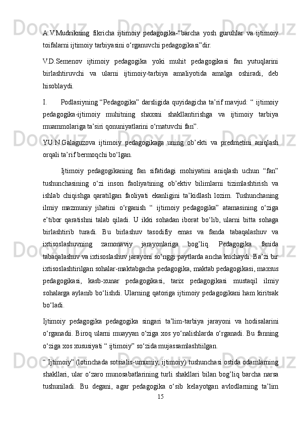 A.V.Mudrikning   fikricha   ijtimoiy   pedagogika-“barcha   yosh   guruhlar   va   ijtimoiy
toifalarni ijtimoiy tarbiyasini o‘rganuvchi pedagogikasi”dir.
V.D.Semenov   ijtimoiy   pedagogika   yoki   muhit   pedagogikasi   fan   yutuqlarini
birlashtiruvchi   va   ularni   ijtimoiy-tarbiya   amaliyotida   amalga   oshiradi,   deb
hisoblaydi.
I. Podlasiyning “Pedagogika” darsligida quyidagicha ta’rif mavjud: “ ijtimoiy
pedagogika-ijtimoiy   muhitning   shaxsni   shakllantirishga   va   ijtimoiy   tarbiya
muammolariga ta’siri qonuniyatlarini o‘rnatuvchi fan”.
YU.N.Galaguzova   ijtimoiy   pedagogikaga   uning   ob’ekti   va   predmetini   aniqlash
orqali ta’rif bermoqchi bo‘lgan.
  Ijtimoiy   pedagogikaning   fan   sifatidagi   mohiyatini   aniqlash   uchun   “fan”
tushunchasining   o‘zi   inson   faoliyatining   ob’ektiv   bilimlarni   tizimlashtirish   va
ishlab   chiqishga   qaratilgan   faoliyati   ekanligini   ta’kidlash   lozim.   Tushunchaning
ilmiy   mazmuniy   jihatini   o‘rganish   “   ijtimoiy   pedagogika”   atamasining   o‘ziga
e’tibor   qaratishni   talab   qiladi.   U   ikki   sohadan   iborat   bo‘lib,   ularni   bitta   sohaga
birlashtirib   turadi.   Bu   birlashuv   tasodifiy   emas   va   fanda   tabaqalashuv   va
ixtisoslashuvning   zamonaviy   jarayonlariga   bog’liq.   Pedagogika   fanida
tabaqalashuv va ixtisoslashuv jarayoni so‘nggi paytlarda ancha kuchaydi. Ba’zi bir
ixtisoslashtirilgan sohalar-maktabgacha pedagogika, maktab pedagogikasi, maxsus
pedagogikasi,   kasb-xunar   pedagogikasi,   tarix   pedagogikasi   mustaqil   ilmiy
sohalarga aylanib bo‘lishdi. Ularning qatoriga ijtimoiy pedagogikani ham kiritsak
bo‘ladi.
Ijtimoiy   pedagogika   pedagogika   singari   ta’lim-tarbiya   jarayoni   va   hodisalarini
o‘rganadii. Biroq ularni muayyan o‘ziga xos yo‘nalishlarda o‘rganadi. Bu fanning
o‘ziga xos xususiyati “ ijtimoiy” so‘zida mujassamlashtiilgan.
“ Ijtimoiy” (lotinchada sotsialis-umumiy, ijtimoiy) tushunchasi ostida odamlarning
shakllari,   ular   o‘zaro   munosabatlarining   turli   shakllari   bilan   bog’liq   barcha   narsa
tushuniladi.   Bu   degani,   agar   pedagogika   o‘sib   kelayotgan   avlodlarning   ta’lim
15 