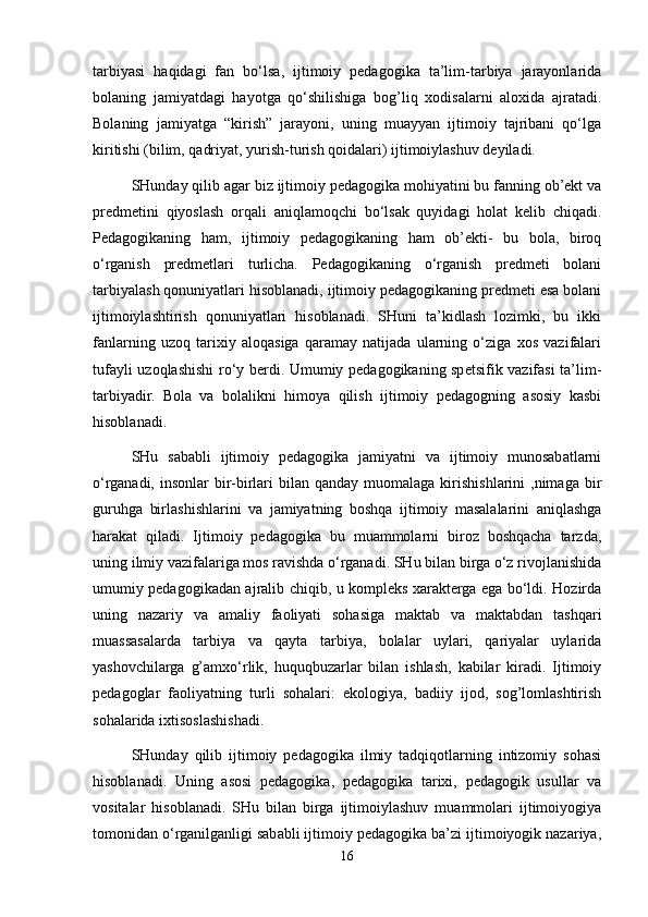 tarbiyasi   haqidagi   fan   bo‘lsa,   ijtimoiy   pedagogika   ta’lim-tarbiya   jarayonlarida
bolaning   jamiyatdagi   hayotga   qo‘shilishiga   bog’liq   xodisalarni   aloxida   ajratadi.
Bolaning   jamiyatga   “kirish”   jarayoni,   uning   muayyan   ijtimoiy   tajribani   qo‘lga
kiritishi (bilim, qadriyat, yurish-turish qoidalari) ijtimoiylashuv deyiladi.
SHunday qilib agar biz ijtimoiy pedagogika mohiyatini bu fanning ob’ekt va
predmetini   qiyoslash   orqali   aniqlamoqchi   bo‘lsak   quyidagi   holat   kelib   chiqadi.
Pedagogikaning   ham,   ijtimoiy   pedagogikaning   ham   ob’ekti-   bu   bola,   biroq
o‘rganish   predmetlari   turlicha.   Pedagogikaning   o‘rganish   predmeti   bolani
tarbiyalash qonuniyatlari hisoblanadi, ijtimoiy pedagogikaning predmeti esa bolani
ijtimoiylashtirish   qonuniyatlari   hisoblanadi.   SHuni   ta’kidlash   lozimki,   bu   ikki
fanlarning   uzoq   tarixiy   aloqasiga   qaramay   natijada   ularning   o‘ziga   xos   vazifalari
tufayli uzoqlashishi ro‘y berdi. Umumiy pedagogikaning spetsifik vazifasi ta’lim-
tarbiyadir.   Bola   va   bolalikni   himoya   qilish   ijtimoiy   pedagogning   asosiy   kasbi
hisoblanadi.
SHu   sababli   ijtimoiy   pedagogika   jamiyatni   va   ijtimoiy   munosabatlarni
o‘rganadi,  insonlar   bir-birlari   bilan qanday  muomalaga  kirishishlarini  ,nimaga  bir
guruhga   birlashishlarini   va   jamiyatning   boshqa   ijtimoiy   masalalarini   aniqlashga
harakat   qiladi.   Ijtimoiy   pedagogika   bu   muammolarni   biroz   boshqacha   tarzda,
uning ilmiy vazifalariga mos ravishda o‘rganadi. SHu bilan birga o‘z rivojlanishida
umumiy pedagogikadan ajralib chiqib, u kompleks xarakterga ega bo‘ldi. Hozirda
uning   nazariy   va   amaliy   faoliyati   sohasiga   maktab   va   maktabdan   tashqari
muassasalarda   tarbiya   va   qayta   tarbiya,   bolalar   uylari,   qariyalar   uylarida
yashovchilarga   g’amxo‘rlik,   huquqbuzarlar   bilan   ishlash,   kabilar   kiradi.   Ijtimoiy
pedagoglar   faoliyatning   turli   sohalari:   ekologiya,   badiiy   ijod,   sog’lomlashtirish
sohalarida ixtisoslashishadi.
SHunday   qilib   ijtimoiy   pedagogika   ilmiy   tadqiqotlarning   intizomiy   sohasi
hisoblanadi.   Uning   asosi   pedagogika,   pedagogika   tarixi,   pedagogik   usullar   va
vositalar   hisoblanadi.   SHu   bilan   birga   ijtimoiylashuv   muammolari   ijtimoiyogiya
tomonidan o‘rganilganligi sababli ijtimoiy pedagogika ba’zi ijtimoiyogik nazariya,
16 