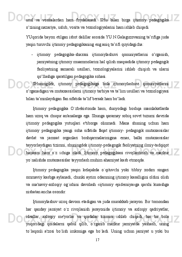 usul   va   vositalardan   ham   foydalanadi.   SHu   bilan   birga   ijtimoiy   pedagogika
o‘zining nazariya, uslub, vosita va texnologiyalarini ham ishlab chiqadi.
YUqorida bayon etilgan isbot dalillar asosida YU.N.Galaguzovaning ta’rifiga juda
yaqin turuvchi ijtimoiy pedagogikaning eng aniq ta’rifi quyidagicha: 
- ijtimoiy   pedagogika-shaxsni   ijtimoiylashuvi   qonuniyatlarini   o‘rganish,
jamiyatning ijtimoiy muammolarini hal qilish maqsadida ijtimoiy pedagogik
faoliyatning   samarali   usullari,   texnologiyalarini   ishlab   chiqish   va   ularni
qo‘llashga qaratilgan pedagogika sohasi.
SHuningdek,   ijtimoiy   pedagogikaga   bola   ijtimoiylashuvi   qonuniyatlarini
o‘rganadigan va mutaxassislarni ijtimoiy tarbiya va ta’lim usullari va texnologiyasi
bilan ta’minlaydigan fan sifatida ta’lif bersak ham bo‘ladi.
Ijtimoiy   pedagogika   O`zbekistonda   ham,   dunyodagi   boshqa   mamlakatlarda
ham uzoq va chuqur an'analarga ega. Shunga qaramay sobiq sovet tuzumi davrida
ijtimoiy   pedagogika   yutuqlari   e'tiborga   olinmadi.   Mana   shuning   uchun   ham
ijtimoiy   pedagogika   yangi   soha   sifatida   faqat   ijtimoiy-   pedagogik   mutaxassislar
davlat   va   jamoat   organlari   boshqarmalarinigina   emas,   balki   mutaxassislar
tayyorlaydigan tizimni, shuningdek ijtimoiy-pedagogik faoliyatning ilmiy-tadqiqot
bazasini   ham   o`z   ichiga   oladi.   Ijtimoiy   pedagogikani   rivojlantirish   va   mazkur
yo`nalishda mutaxassislar tayyorlash muhim ahamiyat kasb etmoqda.
Ijtimoiy   pedagogika   yaqin   kelajakda   o`qituvchi   yoki   tibbiy   xodim   singari
ommaviy kasbga aylanadi, chunki ayrim odamning ijtimoiy kasalligini oldini olish
va   ma'naviy-axloqiy   og`ishini   davolash   «ijtimoiy   epidemiya»ga   qarshi   kurashga
nisbatan ancha osondir.
Ijtimoiylashuv uzoq davom etadigan va juda murakkab jarayon. Bir tomondan
har   qanday   jamiyat   o`z   rivojlanish   jarayonida   ijtimoiy   va   axloqiy   qadriyatlar,
ideallar,   axloqiy   me'yorlar   va   qoidalar   tizimini   ishlab   chiqadi,   har   bir   bola
yuqoridagi   qoidalarni   qabul   qilib,   o`rganib   mazkur   jamiyatda   yashash,   uning
to`laqonli   a'zosi   bo`lish   imkoniga   ega   bo`ladi.   Uning   uchun   jamiyat   u   yoki   bu
17 