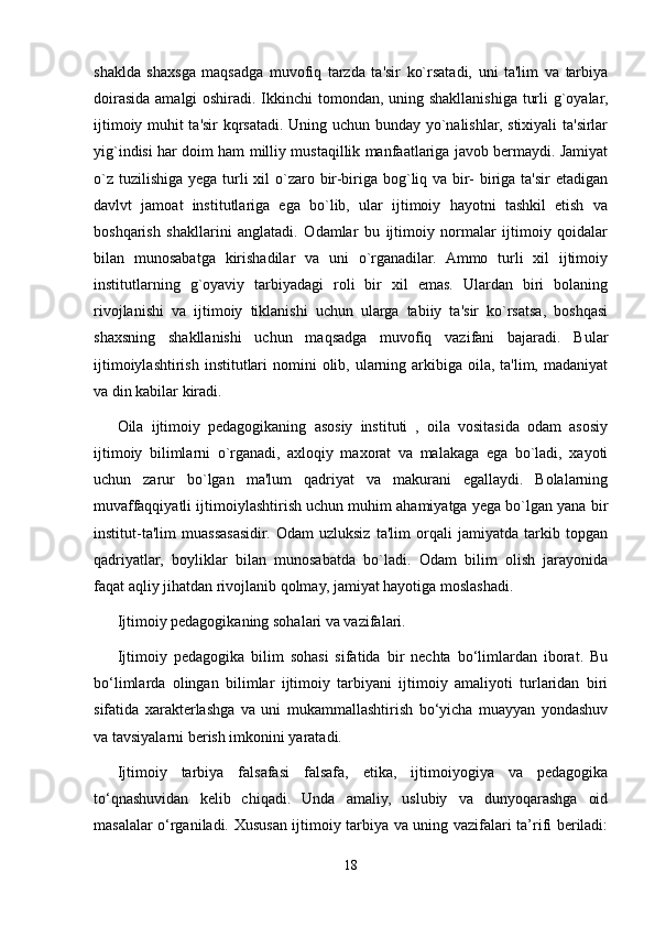 shaklda   shaxsga   maqsadga   muvofiq   tarzda   ta'sir   ko`rsatadi,   uni   ta'lim   va   tarbiya
doirasida amalgi  oshiradi. Ikkinchi tomondan, uning shakllanishiga turli  g`oyalar,
ijtimoiy muhit ta'sir kqrsatadi. Uning uchun bunday yo`nalishlar, stixiyali ta'sirlar
yig`indisi har doim ham milliy mustaqillik manfaatlariga javob bermaydi. Jamiyat
o`z tuzilishiga yega turli  xil  o`zaro bir-biriga bog`liq va bir- biriga ta'sir  etadigan
davlvt   jamoat   institutlariga   ega   bo`lib,   ular   ijtimoiy   hayotni   tashkil   etish   va
boshqarish   shakllarini   anglatadi.   Odamlar   bu   ijtimoiy   normalar   ijtimoiy   qoidalar
bilan   munosabatga   kirishadilar   va   uni   o`rganadilar.   Ammo   turli   xil   ijtimoiy
institutlarning   g`oyaviy   tarbiyadagi   roli   bir   xil   emas.   Ulardan   biri   bolaning
rivojlanishi   va   ijtimoiy   tiklanishi   uchun   ularga   tabiiy   ta'sir   ko`rsatsa,   boshqasi
shaxsning   shakllanishi   uchun   maqsadga   muvofiq   vazifani   bajaradi.   Bular
ijtimoiylashtirish  institutlari  nomini  olib, ularning arkibiga oila, ta'lim, madaniyat
va din kabilar kiradi.
Oila   ijtimoiy   pedagogikaning   asosiy   instituti   ,   oila   vositasida   odam   asosiy
ijtimoiy   bilimlarni   o`rganadi,   axloqiy   maxorat   va   malakaga   ega   bo`ladi,   xayoti
uchun   zarur   bo`lgan   ma'lum   qadriyat   va   makurani   egallaydi.   Bolalarning
muvaffaqqiyatli ijtimoiylashtirish uchun muhim ahamiyatga yega bo`lgan yana bir
institut-ta'lim   muassasasidir.   Odam   uzluksiz   ta'lim   orqali   jamiyatda   tarkib   topgan
qadriyatlar,   boyliklar   bilan   munosabatda   bo`ladi.   Odam   bilim   olish   jarayonida
faqat aqliy jihatdan rivojlanib qolmay, jamiyat hayotiga moslashadi.
Ijtimoiy pedagogikaning sohalari va vazifalari.
Ijtimoiy   pedagogika   bilim   sohasi   sifatida   bir   nechta   bo‘limlardan   iborat.   Bu
bo‘limlarda   olingan   bilimlar   ijtimoiy   tarbiyani   ijtimoiy   amaliyoti   turlaridan   biri
sifatida   xarakterlashga   va   uni   mukammallashtirish   bo‘yicha   muayyan   yondashuv
va tavsiyalarni berish imkonini yaratadi.
Ijtimoiy   tarbiya   falsafasi   falsafa,   etika,   ijtimoiyogiya   va   pedagogika
to‘qnashuvidan   kelib   chiqadi.   Unda   amaliy,   uslubiy   va   dunyoqarashga   oid
masalalar o‘rganiladi. Xususan ijtimoiy tarbiya va uning vazifalari ta’rifi beriladi:
18 