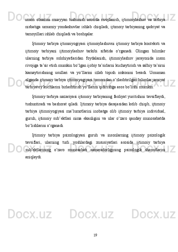 inson   obrazini   muayyan   tushunish   asosida   rivojlanish,   ijtimoiylashuv   va   tarbiya
nisbatiga   umumiy   yondashuvlar   ishlab   chiqiladi;   ijtimoiy   tarbiyaning   qadriyat   va
tamoyillari ishlab chiqiladi va boshqalar.
Ijtimoiy   tarbiya   ijtimoiyogiyasi   ijtimoiylashuvni   ijtimoiy   tarbiya   konteksti   va
ijtimoiy   tarbiyani   ijtimoiylashuv   tarkibi   sifatida   o‘rganadi.   Olingan   bilimlar
ularning   tarbiya   solohiyatlaridan   foydalanish,   ijtimoiylashuv   jarayonida   inson
rivojiga ta’sir etish mumkin bo‘lgan ijobiy ta’sirlarni kuchaytirish va salbiy ta’sirni
kamaytirishning   usullari   va   yo‘llarini   izlab   topish   imkonini   beradi.   Umuman
olganda ijtimoiy tarbiya ijtimoiyogiyasi tomonidan o‘zlashtirilgan bilimlar jamiyat
tarbiyaviy kuchlarini birlashtirish yo‘llarini qidirishga asos bo‘lishi mumkin.
Ijtimoiy tarbiya  nazariyasi   ijtimoiy  tarbiyaning  faoliyat  yuritishini  tavsiflaydi,
tushuntiradi   va   bashorat   qiladi.   Ijtimoiy   tarbiya   darajasidan   kelib   chiqib,   ijtimoiy
tarbiya   ijtimoiyogiyasi   ma’lumotlarini   inobatga   olib   ijtimoiy   tarbiya   individual,
guruh,   ijtimoiy   sub’ektlari   nima   ekanligini   va   ular   o‘zaro   qanday   munosabatda
bo‘lishlarini o‘rganadi.
Ijtimoiy   tarbiya   psixologiyasi   guruh   va   insonlarning   ijtimoiy   psixologik
tavsiflari,   ularning   turli   yoshlardagi   xususiyatlari   asosida   ijtimoiy   tarbiya
sub’ektlarining   o‘zaro   munosabati   samaradorligining   psixologik   sharoitlarini
aniqlaydi.
19 