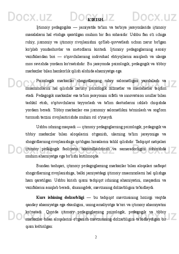 KIRISH.
Ijtimoiy   pedagogika   —   jamiyatda   ta'lim   va   tarbiya   jarayonlarida   ijtimoiy
masalalarni   hal   etishga   qaratilgan   muhim   bir   fan   sohasidir.   Ushbu   fan   o'z   ichiga
ruhiy,   jismoniy   va   ijtimoiy   rivojlanishni   qo'llab-quvvatlash   uchun   zarur   bo'lgan
ko'plab   yondashuvlar   va   metodlarni   kiritadi.   Ijtimoiy   pedagoglarning   asosiy
vazifalaridan   biri   —   o'quvchilarning   individual   ehtiyojlarini   aniqlash   va   ularga
mos ravishda  yordam  ko'rsatishdir. Bu jarayonda psixologik,  pedagogik va tibbiy
markazlar bilan hamkorlik qilish alohida ahamiyatga ega.
Psixologik   markazlar   shogirdlarning   ruhiy   salomatligini   yaxshilash   va
muammolarini   hal   qilishda   zaruriy   psixologik   xizmatlar   va   maslahatlar   taqdim
etadi. Pedagogik markazlar esa ta'lim jarayonini sifatli va innovatsion usullar bilan
tashkil   etish,   o'qituvchilarni   tayyorlash   va   ta'lim   dasturlarini   ishlab   chiqishda
yordam  beradi. Tibbiy markazlar  esa jismoniy salomatlikni  ta'minlash va sog'lom
turmush tarzini rivojlantirishda muhim rol o'ynaydi.
Ushbu ishning maqsadi — ijtimoiy pedagoglarning psixologik, pedagogik va
tibbiy   markazlar   bilan   aloqalarini   o'rganish,   ularning   ta'lim   jarayoniga   va
shogirdlarning rivojlanishiga qo'shgan hissalarini tahlil qilishdir. Tadqiqot natijalari
ijtimoiy   pedagogik   faoliyatni   takomillashtirish   va   samaradorligini   oshirishda
muhim ahamiyatga ega bo'lishi kutilmoqda. 
Bundan   tashqari,   ijtimoiy   pedagoglarning  markazlar   bilan   aloqalari   nafaqat
shogirdlarning rivojlanishiga, balki jamiyatdagi ijtimoiy muammolarni hal qilishga
ham   qaratilgan.   Ushbu   kirish   qismi   tadqiqot   ishining   ahamiyatini,   maqsadini   va
vazifalarini aniqlab beradi, shuningdek, mavzuning dolzarbligini ta'kidlaydi.
Kurs   ishining   dolzarbligi   —   bu   tadqiqot   mavzusining   hozirgi   vaqtda
qanday ahamiyatga ega ekanligini, uning amaliyotga ta'siri va ijtimoiy ahamiyatini
ko'rsatadi.   Quyida   ijtimoiy   pedagoglarning   psixologik,   pedagogik   va   tibbiy
markazlar   bilan   aloqalarini   o'rganish   mavzusining   dolzarbligini   ta'kidlaydigan   bir
qism keltirilgan:
2 