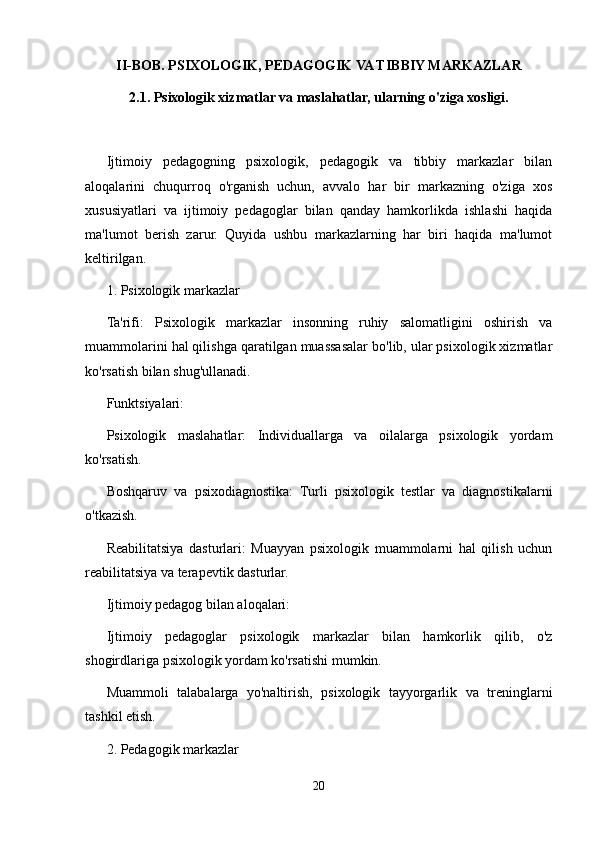 II-BOB. PSIXOLOGIK, PEDAGOGIK VA TIBBIY MARKAZLAR
2.1. Psixologik xizmatlar va maslahatlar, ularning o'ziga xosligi.
Ijtimoiy   pedagogning   psixologik,   pedagogik   va   tibbiy   markazlar   bilan
aloqalarini   chuqurroq   o'rganish   uchun,   avvalo   har   bir   markazning   o'ziga   xos
xususiyatlari   va   ijtimoiy   pedagoglar   bilan   qanday   hamkorlikda   ishlashi   haqida
ma'lumot   berish   zarur.   Quyida   ushbu   markazlarning   har   biri   haqida   ma'lumot
keltirilgan.
1. Psixologik markazlar
Ta'rifi:   Psixologik   markazlar   insonning   ruhiy   salomatligini   oshirish   va
muammolarini hal qilishga qaratilgan muassasalar bo'lib, ular psixologik xizmatlar
ko'rsatish bilan shug'ullanadi.
Funktsiyalari:
Psixologik   maslahatlar:   Individuallarga   va   oilalarga   psixologik   yordam
ko'rsatish.
Boshqaruv   va   psixodiagnostika:   Turli   psixologik   testlar   va   diagnostikalarni
o'tkazish.
Reabilitatsiya   dasturlari:   Muayyan   psixologik   muammolarni   hal   qilish   uchun
reabilitatsiya va terapevtik dasturlar.
Ijtimoiy pedagog bilan aloqalari:
Ijtimoiy   pedagoglar   psixologik   markazlar   bilan   hamkorlik   qilib,   o'z
shogirdlariga psixologik yordam ko'rsatishi mumkin.
Muammoli   talabalarga   yo'naltirish,   psixologik   tayyorgarlik   va   treninglarni
tashkil etish.
2. Pedagogik markazlar
20 