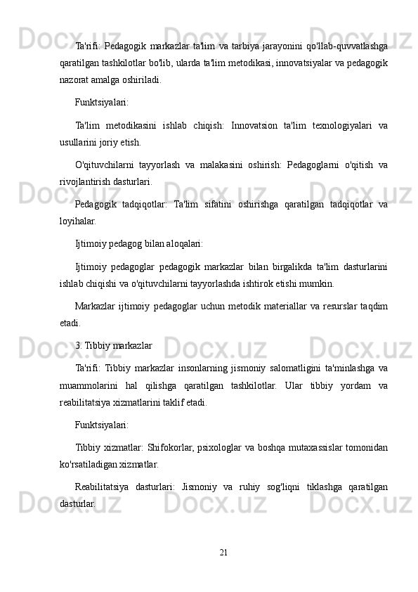 Ta'rifi:   Pedagogik   markazlar   ta'lim   va   tarbiya   jarayonini   qo'llab-quvvatlashga
qaratilgan tashkilotlar bo'lib, ularda ta'lim metodikasi, innovatsiyalar va pedagogik
nazorat amalga oshiriladi.
Funktsiyalari:
Ta'lim   metodikasini   ishlab   chiqish:   Innovatsion   ta'lim   texnologiyalari   va
usullarini joriy etish.
O'qituvchilarni   tayyorlash   va   malakasini   oshirish:   Pedagoglarni   o'qitish   va
rivojlantirish dasturlari.
Pedagogik   tadqiqotlar:   Ta'lim   sifatini   oshirishga   qaratilgan   tadqiqotlar   va
loyihalar.
Ijtimoiy pedagog bilan aloqalari:
Ijtimoiy   pedagoglar   pedagogik   markazlar   bilan   birgalikda   ta'lim   dasturlarini
ishlab chiqishi va o'qituvchilarni tayyorlashda ishtirok etishi mumkin.
Markazlar   ijtimoiy   pedagoglar   uchun   metodik   materiallar   va   resurslar   taqdim
etadi.
3. Tibbiy markazlar
Ta'rifi:   Tibbiy   markazlar   insonlarning   jismoniy   salomatligini   ta'minlashga   va
muammolarini   hal   qilishga   qaratilgan   tashkilotlar.   Ular   tibbiy   yordam   va
reabilitatsiya xizmatlarini taklif etadi.
Funktsiyalari:
Tibbiy xizmatlar:  Shifokorlar, psixologlar  va boshqa mutaxassislar tomonidan
ko'rsatiladigan xizmatlar.
Reabilitatsiya   dasturlari:   Jismoniy   va   ruhiy   sog'liqni   tiklashga   qaratilgan
dasturlar.
21 