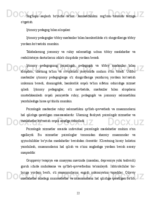 Sog'liqni   saqlash   bo'yicha   ta'lim:   Jamoatchilikni   sog'lom   turmush   tarziga
o'rgatish.
Ijtimoiy pedagog bilan aloqalari:
Ijtimoiy pedagoglar tibbiy markazlar bilan hamkorlikda o'z shogirdlariga tibbiy
yordam ko'rsatishi mumkin.
Talabalarning   jismoniy   va   ruhiy   salomatligi   uchun   tibbiy   maslahatlar   va
reabilitatsiya dasturlarini ishlab chiqishda yordam beradi.
Ijtimoiy   pedagogning   psixologik,   pedagogik   va   tibbiy   markazlar   bilan
aloqalari,   ularning   ta'lim   va   rivojlanish   jarayonida   muhim   o'rin   tutadi.   Ushbu
markazlar   ijtimoiy   pedagoglarga   o'z   shogirdlariga   yaxshiroq   yordam   ko'rsatish
imkonini   beradi,   shuningdek,   hamkorlik   orqali   ta'lim   sifatini   oshirishga   xizmat
qiladi.   Ijtimoiy   pedagoglar,   o'z   navbatida,   markazlar   bilan   aloqalarni
mustahkamlash   orqali   jamiyatda   ruhiy,   pedagogik   va   jismoniy   salomatlikni
yaxshilashga hissa qo'shishi mumkin.
Psixologik   markazlar   ruhiy   salomatlikni   qo'llab-quvvatlash   va   muammolarni
hal   qilishga   qaratilgan   muassasalardir.   Ularning   faoliyati   psixologik   xizmatlar   va
maslahatlar ko'rsatish orqali amalga oshiriladi. 
Psixologik   xizmatlar   orasida   individual   psixologik   maslahatlar   muhim   o'rin
egallaydi.   Bu   xizmatlar   psixologlar   tomonidan   shaxsiy   muammolar   va
qiyinchiliklar   bo'yicha   maslahatlar   berishdan   iboratdir.   Klientning   hissiy   holatini
yaxshilash,   muammolarini   hal   qilish   va   o'zini   anglashga   yordam   berish   asosiy
maqsaddir. 
Gruppaviy terapiya esa muayyan mavzuda (masalan, depressiya yoki tashvish)
guruh   ichida   muhokama   va   qo'llab-quvvatlashni   ta'minlaydi.   Ishtirokchilar   bir-
biriga   yordam   berib,   o'z   muammolarini   engish   imkoniyatini   topadilar.   Oilaviy
maslahatlar  oiladagi  munosabatlar va muammolarni  hal  qilishga qaratilgan bo'lib,
22 