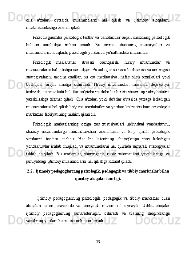 oila   a'zolari   o'rtasida   muammolarni   hal   qilish   va   ijtimoiy   aloqalarni
mustahkamlashga xizmat qiladi.
Psixodiagnostika psixologik testlar va baholashlar orqali shaxsning psixologik
holatini   aniqlashga   imkon   beradi.   Bu   xizmat   shaxsning   xususiyatlari   va
muammolarini aniqlash, psixologik yordamni yo'naltirishda muhimdir. 
Psixologik   maslahatlar   stressni   boshqarish,   hissiy   muammolar   va
munozaralarni hal qilishga qaratilgan. Psixologlar stressni boshqarish va uni engish
strategiyalarini   taqdim   etadilar,   bu   esa   meditatsiya,   nafas   olish   texnikalari   yoki
boshqalar   orqali   amalga   oshiriladi.   Hissiy   muammolar,   masalan,   depressiya,
tashvish, qo'rquv kabi holatlar bo'yicha maslahatlar berish shaxsning ruhiy holatini
yaxshilashga   xizmat   qiladi.   Oila   a'zolari   yoki   do'stlar   o'rtasida   yuzaga   keladigan
munozaralarni hal qilish bo'yicha maslahatlar va yordam ko'rsatish ham psixologik
markazlar faoliyatining muhim qismidir.
Psixologik   markazlarning   o'ziga   xos   xususiyatlari   individual   yondashuvni,
shaxsiy   muammolarga   moslashuvchan   xizmatlarni   va   ko'p   qirrali   psixologik
yordamni   taqdim   etishdir.   Har   bir   klientning   ehtiyojlariga   mos   keladigan
yondashuvlar  ishlab   chiqiladi   va  muammolarni  hal  qilishda   samarali  strategiyalar
ishlab   chiqiladi.   Bu   markazlar,   shuningdek,   ruhiy   salomatlikni   yaxshilashga   va
jamiyatdagi ijtimoiy muammolarni hal qilishga xizmat qiladi.
2.2.  Ijtimoiy pedagoglarning psixologik, pedagogik va tibbiy markazlar bilan
qanday aloqalari borligi.
Ijtimoiy   pedagoglarning   psixologik,   pedagogik   va   tibbiy   markazlar   bilan
aloqalari   ta'lim   jarayonida   va   jamiyatda   muhim   rol   o'ynaydi.   Ushbu   aloqalar
ijtimoiy   pedagoglarning   samaradorligini   oshiradi   va   ularning   shogirdlariga
yaxshiroq yordam ko'rsatish imkonini beradi.
23 