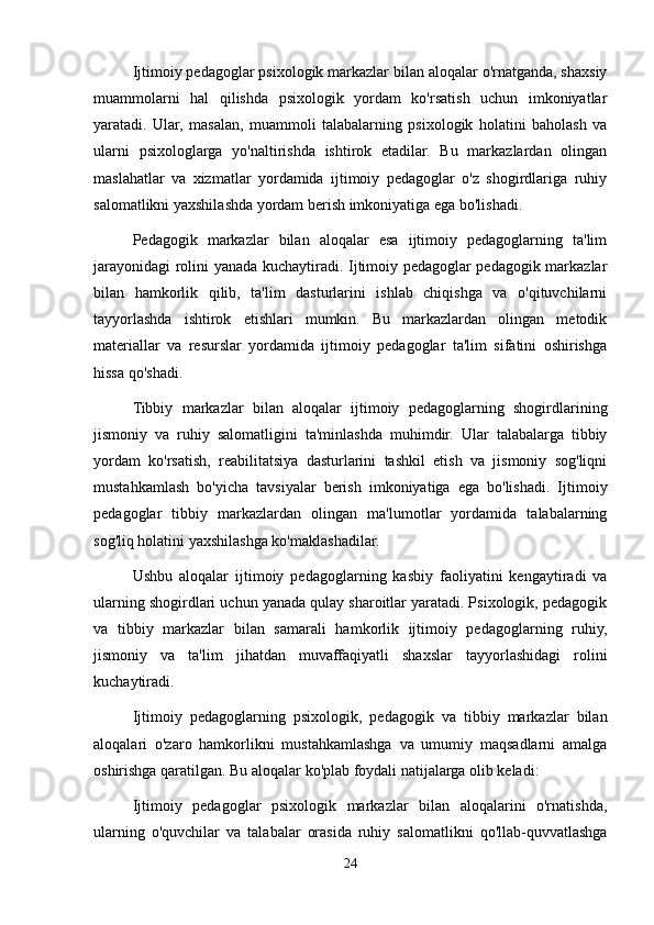 Ijtimoiy pedagoglar psixologik markazlar bilan aloqalar o'rnatganda, shaxsiy
muammolarni   hal   qilishda   psixologik   yordam   ko'rsatish   uchun   imkoniyatlar
yaratadi.   Ular,   masalan,   muammoli   talabalarning   psixologik   holatini   baholash   va
ularni   psixologlarga   yo'naltirishda   ishtirok   etadilar.   Bu   markazlardan   olingan
maslahatlar   va   xizmatlar   yordamida   ijtimoiy   pedagoglar   o'z   shogirdlariga   ruhiy
salomatlikni yaxshilashda yordam berish imkoniyatiga ega bo'lishadi. 
Pedagogik   markazlar   bilan   aloqalar   esa   ijtimoiy   pedagoglarning   ta'lim
jarayonidagi rolini yanada kuchaytiradi. Ijtimoiy pedagoglar pedagogik markazlar
bilan   hamkorlik   qilib,   ta'lim   dasturlarini   ishlab   chiqishga   va   o'qituvchilarni
tayyorlashda   ishtirok   etishlari   mumkin.   Bu   markazlardan   olingan   metodik
materiallar   va   resurslar   yordamida   ijtimoiy   pedagoglar   ta'lim   sifatini   oshirishga
hissa qo'shadi.
Tibbiy   markazlar   bilan   aloqalar   ijtimoiy   pedagoglarning   shogirdlarining
jismoniy   va   ruhiy   salomatligini   ta'minlashda   muhimdir.   Ular   talabalarga   tibbiy
yordam   ko'rsatish,   reabilitatsiya   dasturlarini   tashkil   etish   va   jismoniy   sog'liqni
mustahkamlash   bo'yicha   tavsiyalar   berish   imkoniyatiga   ega   bo'lishadi.   Ijtimoiy
pedagoglar   tibbiy   markazlardan   olingan   ma'lumotlar   yordamida   talabalarning
sog'liq holatini yaxshilashga ko'maklashadilar.
Ushbu   aloqalar   ijtimoiy   pedagoglarning   kasbiy   faoliyatini   kengaytiradi   va
ularning shogirdlari uchun yanada qulay sharoitlar yaratadi. Psixologik, pedagogik
va   tibbiy   markazlar   bilan   samarali   hamkorlik   ijtimoiy   pedagoglarning   ruhiy,
jismoniy   va   ta'lim   jihatdan   muvaffaqiyatli   shaxslar   tayyorlashidagi   rolini
kuchaytiradi.
Ijtimoiy   pedagoglarning   psixologik,   pedagogik   va   tibbiy   markazlar   bilan
aloqalari   o'zaro   hamkorlikni   mustahkamlashga   va   umumiy   maqsadlarni   amalga
oshirishga qaratilgan. Bu aloqalar ko'plab foydali natijalarga olib keladi:
Ijtimoiy   pedagoglar   psixologik   markazlar   bilan   aloqalarini   o'rnatishda,
ularning   o'quvchilar   va   talabalar   orasida   ruhiy   salomatlikni   qo'llab-quvvatlashga
24 