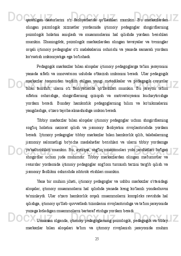 qaratilgan   dasturlarini   o'z   faoliyatlarida   qo'llashlari   mumkin.   Bu   markazlardan
olingan   psixologik   xizmatlar   yordamida   ijtimoiy   pedagoglar   shogirdlarning
psixologik   holatini   aniqlash   va   muammolarini   hal   qilishda   yordam   berishlari
mumkin.   Shuningdek,   psixologik   markazlardan   olingan   tavsiyalar   va   treninglar
orqali   ijtimoiy   pedagoglar   o'z   malakalarini   oshirishi   va   yanada   samarali   yordam
ko'rsatish imkoniyatiga ega bo'lishadi.
Pedagogik   markazlar   bilan   aloqalar   ijtimoiy   pedagoglarga   ta'lim   jarayonini
yanada   sifatli   va   innovatsion   uslubda   o'tkazish   imkonini   beradi.   Ular   pedagogik
markazlar   tomonidan   taqdim   etilgan   yangi   metodikalar   va   pedagogik   resurslar
bilan   tanishib,   ularni   o'z   faoliyatlarida   qo'llashlari   mumkin.   Bu   jarayon   ta'lim
sifatini   oshirishga,   shogirdlarning   qiziqish   va   motivatsiyasini   kuchaytirishga
yordam   beradi.   Bunday   hamkorlik   pedagoglarning   bilim   va   ko'nikmalarini
yangilashga, o'zaro tajriba almashishga imkon beradi.
Tibbiy   markazlar   bilan   aloqalar   ijtimoiy   pedagoglar   uchun   shogirdlarning
sog'liq   holatini   nazorat   qilish   va   jismoniy   faoliyatini   rivojlantirishda   yordam
beradi.   Ijtimoiy   pedagoglar   tibbiy   markazlar   bilan   hamkorlik   qilib,   talabalarning
jismoniy   salomatligi   bo'yicha   maslahatlar   berishlari   va   ularni   tibbiy   yordamga
yo'naltirishlari mumkin. Bu, ayniqsa, sog'liq muammolari  yoki  jarohatlari  bo'lgan
shogirdlar   uchun   juda   muhimdir.   Tibbiy   markazlardan   olingan   ma'lumotlar   va
resurslar   yordamida   ijtimoiy   pedagoglar   sog'lom   turmush   tarzini   targ'ib   qilish   va
jismoniy faollikni oshirishda ishtirok etishlari mumkin.
Yana   bir   muhim   jihati,   ijtimoiy   pedagoglar   va   ushbu   markazlar   o'rtasidagi
aloqalar,   ijtimoiy   muammolarni   hal   qilishda   yanada   keng   ko'lamli   yondashuvni
ta'minlaydi.   Ular   o'zaro   hamkorlik   orqali   muammolarni   kompleks   ravishda   hal
qilishga, ijtimoiy qo'llab-quvvatlash tizimlarini rivojlantirishga va ta'lim jarayonida
yuzaga keladigan muammolarni bartaraf etishga yordam beradi.
Umuman olganda, ijtimoiy pedagoglarning psixologik, pedagogik va tibbiy
markazlar   bilan   aloqalari   ta'lim   va   ijtimoiy   rivojlanish   jarayonida   muhim
25 