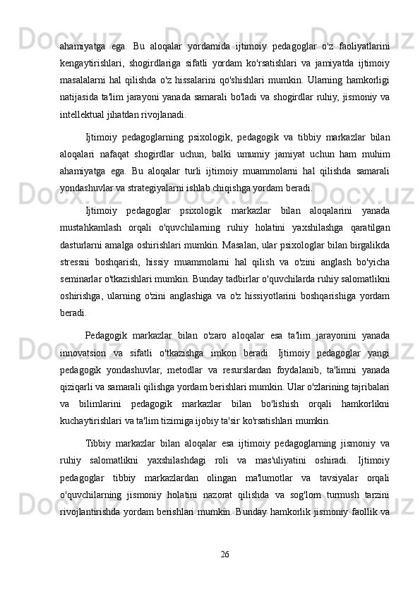 ahamiyatga   ega.   Bu   aloqalar   yordamida   ijtimoiy   pedagoglar   o'z   faoliyatlarini
kengaytirishlari,   shogirdlariga   sifatli   yordam   ko'rsatishlari   va   jamiyatda   ijtimoiy
masalalarni   hal   qilishda   o'z   hissalarini   qo'shishlari   mumkin.   Ularning   hamkorligi
natijasida ta'lim  jarayoni  yanada samarali  bo'ladi  va shogirdlar  ruhiy, jismoniy va
intellektual jihatdan rivojlanadi.
Ijtimoiy   pedagoglarning   psixologik,   pedagogik   va   tibbiy   markazlar   bilan
aloqalari   nafaqat   shogirdlar   uchun,   balki   umumiy   jamiyat   uchun   ham   muhim
ahamiyatga   ega.   Bu   aloqalar   turli   ijtimoiy   muammolarni   hal   qilishda   samarali
yondashuvlar va strategiyalarni ishlab chiqishga yordam beradi.
Ijtimoiy   pedagoglar   psixologik   markazlar   bilan   aloqalarini   yanada
mustahkamlash   orqali   o'quvchilarning   ruhiy   holatini   yaxshilashga   qaratilgan
dasturlarni amalga oshirishlari mumkin. Masalan, ular psixologlar bilan birgalikda
stressni   boshqarish,   hissiy   muammolarni   hal   qilish   va   o'zini   anglash   bo'yicha
seminarlar o'tkazishlari mumkin. Bunday tadbirlar o'quvchilarda ruhiy salomatlikni
oshirishga,   ularning   o'zini   anglashiga   va   o'z   hissiyotlarini   boshqarishiga   yordam
beradi. 
Pedagogik   markazlar   bilan   o'zaro   aloqalar   esa   ta'lim   jarayonini   yanada
innovatsion   va   sifatli   o'tkazishga   imkon   beradi.   Ijtimoiy   pedagoglar   yangi
pedagogik   yondashuvlar,   metodlar   va   resurslardan   foydalanib,   ta'limni   yanada
qiziqarli va samarali qilishga yordam berishlari mumkin. Ular o'zlarining tajribalari
va   bilimlarini   pedagogik   markazlar   bilan   bo'lishish   orqali   hamkorlikni
kuchaytirishlari va ta'lim tizimiga ijobiy ta'sir ko'rsatishlari mumkin.
Tibbiy   markazlar   bilan   aloqalar   esa   ijtimoiy   pedagoglarning   jismoniy   va
ruhiy   salomatlikni   yaxshilashdagi   roli   va   mas'uliyatini   oshiradi.   Ijtimoiy
pedagoglar   tibbiy   markazlardan   olingan   ma'lumotlar   va   tavsiyalar   orqali
o'quvchilarning   jismoniy   holatini   nazorat   qilishda   va   sog'lom   turmush   tarzini
rivojlantirishda yordam berishlari mumkin. Bunday hamkorlik jismoniy faollik va
26 