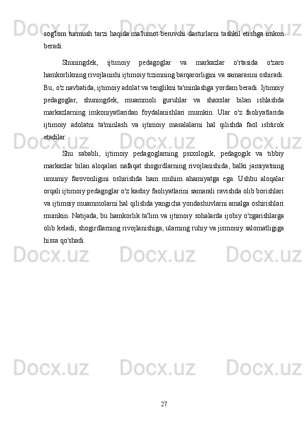 sog'lom turmush tarzi haqida ma'lumot beruvchi dasturlarni tashkil etishga imkon
beradi.
Shuningdek,   ijtimoiy   pedagoglar   va   markazlar   o'rtasida   o'zaro
hamkorlikning rivojlanishi ijtimoiy tizimning barqarorligini va samarasini oshiradi.
Bu, o'z navbatida, ijtimoiy adolat va tenglikni ta'minlashga yordam beradi. Ijtimoiy
pedagoglar,   shuningdek,   muammoli   guruhlar   va   shaxslar   bilan   ishlashda
markazlarning   imkoniyatlaridan   foydalanishlari   mumkin.   Ular   o'z   faoliyatlarida
ijtimoiy   adolatni   ta'minlash   va   ijtimoiy   masalalarni   hal   qilishda   faol   ishtirok
etadilar.
Shu   sababli,   ijtimoiy   pedagoglarning   psixologik,   pedagogik   va   tibbiy
markazlar   bilan   aloqalari   nafaqat   shogirdlarning   rivojlanishida,   balki   jamiyatning
umumiy   farovonligini   oshirishda   ham   muhim   ahamiyatga   ega.   Ushbu   aloqalar
orqali ijtimoiy pedagoglar o'z kasbiy faoliyatlarini samarali ravishda olib borishlari
va ijtimoiy muammolarni hal qilishda yangicha yondashuvlarni amalga oshirishlari
mumkin. Natijada, bu hamkorlik ta'lim va ijtimoiy sohalarda ijobiy o'zgarishlarga
olib keladi, shogirdlarning rivojlanishiga, ularning ruhiy va jismoniy salomatligiga
hissa qo'shadi.
27 