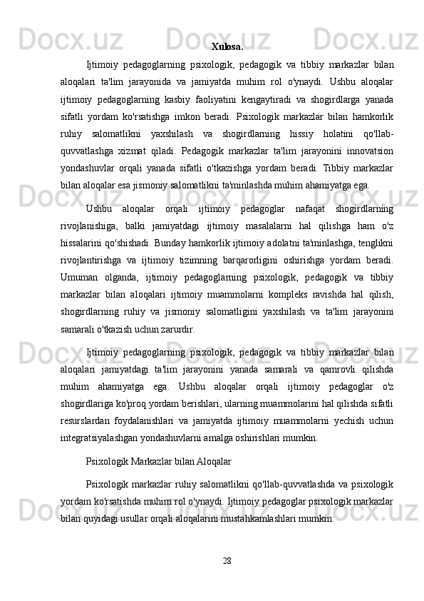 Xulosa.
Ijtimoiy   pedagoglarning   psixologik,   pedagogik   va   tibbiy   markazlar   bilan
aloqalari   ta'lim   jarayonida   va   jamiyatda   muhim   rol   o'ynaydi.   Ushbu   aloqalar
ijtimoiy   pedagoglarning   kasbiy   faoliyatini   kengaytiradi   va   shogirdlarga   yanada
sifatli   yordam   ko'rsatishga   imkon   beradi.   Psixologik   markazlar   bilan   hamkorlik
ruhiy   salomatlikni   yaxshilash   va   shogirdlarning   hissiy   holatini   qo'llab-
quvvatlashga   xizmat   qiladi.   Pedagogik   markazlar   ta'lim   jarayonini   innovatsion
yondashuvlar   orqali   yanada   sifatli   o'tkazishga   yordam   beradi.   Tibbiy   markazlar
bilan aloqalar esa jismoniy salomatlikni ta'minlashda muhim ahamiyatga ega.
Ushbu   aloqalar   orqali   ijtimoiy   pedagoglar   nafaqat   shogirdlarning
rivojlanishiga,   balki   jamiyatdagi   ijtimoiy   masalalarni   hal   qilishga   ham   o'z
hissalarini qo'shishadi. Bunday hamkorlik ijtimoiy adolatni ta'minlashga, tenglikni
rivojlantirishga   va   ijtimoiy   tizimning   barqarorligini   oshirishga   yordam   beradi.
Umuman   olganda,   ijtimoiy   pedagoglarning   psixologik,   pedagogik   va   tibbiy
markazlar   bilan   aloqalari   ijtimoiy   muammolarni   kompleks   ravishda   hal   qilish,
shogirdlarning   ruhiy   va   jismoniy   salomatligini   yaxshilash   va   ta'lim   jarayonini
samarali o'tkazish uchun zarurdir.
Ijtimoiy   pedagoglarning   psixologik,   pedagogik   va   tibbiy   markazlar   bilan
aloqalari   jamiyatdagi   ta'lim   jarayonini   yanada   samarali   va   qamrovli   qilishda
muhim   ahamiyatga   ega.   Ushbu   aloqalar   orqali   ijtimoiy   pedagoglar   o'z
shogirdlariga ko'proq yordam berishlari, ularning muammolarini hal qilishda sifatli
resurslardan   foydalanishlari   va   jamiyatda   ijtimoiy   muammolarni   yechish   uchun
integratsiyalashgan yondashuvlarni amalga oshirishlari mumkin.
Psixologik Markazlar bilan Aloqalar
Psixologik markazlar  ruhiy salomatlikni qo'llab-quvvatlashda va psixologik
yordam ko'rsatishda muhim rol o'ynaydi. Ijtimoiy pedagoglar psixologik markazlar
bilan quyidagi usullar orqali aloqalarini mustahkamlashlari mumkin:
28 