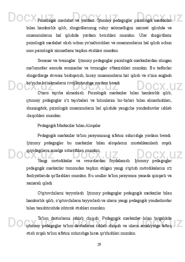 Psixologik   maslahat   va   yordam:   Ijtimoiy   pedagoglar   psixologik   markazlar
bilan   hamkorlik   qilib,   shogirdlarining   ruhiy   salomatligini   nazorat   qilishda   va
muammolarini   hal   qilishda   yordam   berishlari   mumkin.   Ular   shogirdlarni
psixologik maslahat olish uchun yo'naltirishlari va muammolarini hal qilish uchun
mos psixologik xizmatlarni taqdim etishlari mumkin.
Seminar va treninglar: Ijtimoiy pedagoglar psixologik markazlardan olingan
ma'lumotlar   asosida   seminarlar   va   treninglar   o'tkazishlari   mumkin.   Bu   tadbirlar
shogirdlarga   stressni   boshqarish,   hissiy   muammolarni   hal   qilish   va   o'zini   anglash
bo'yicha ko'nikmalarni rivojlantirishga yordam beradi.
O'zaro   tajriba   almashish:   Psixologik   markazlar   bilan   hamkorlik   qilib,
ijtimoiy   pedagoglar   o'z   tajribalari   va   bilimlarini   bir-birlari   bilan   almashishlari,
shuningdek,   psixologik   muammolarni   hal   qilishda   yangicha   yondashuvlar   ishlab
chiqishlari mumkin.
Pedagogik Markazlar bilan Aloqalar
Pedagogik   markazlar   ta'lim   jarayonining   sifatini   oshirishga   yordam   beradi.
Ijtimoiy   pedagoglar   bu   markazlar   bilan   aloqalarini   mustahkamlash   orqali
quyidagilarni amalga oshirishlari mumkin:
Yangi   metodikalar   va   resurslardan   foydalanish:   Ijtimoiy   pedagoglar
pedagogik   markazlar   tomonidan   taqdim   etilgan   yangi   o'qitish   metodikalarini   o'z
faoliyatlarida qo'llashlari mumkin. Bu usullar ta'lim jarayonini yanada qiziqarli va
samarali qiladi.
O'qituvchilarni   tayyorlash:   Ijtimoiy   pedagoglar   pedagogik   markazlar   bilan
hamkorlik qilib, o'qituvchilarni tayyorlash va ularni yangi pedagogik yondashuvlar
bilan tanishtirishda ishtirok etishlari mumkin.
Ta'lim   dasturlarini   ishlab   chiqish:   Pedagogik   markazlar   bilan   birgalikda
ijtimoiy   pedagoglar   ta'lim   dasturlarini   ishlab   chiqish   va   ularni   amaliyotga   tatbiq
etish orqali ta'lim sifatini oshirishga hissa qo'shishlari mumkin.
29 