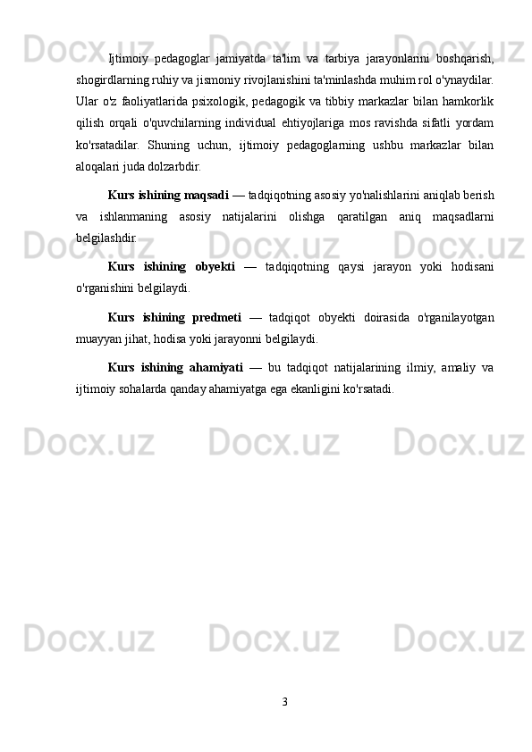 Ijtimoiy   pedagoglar   jamiyatda   ta'lim   va   tarbiya   jarayonlarini   boshqarish,
shogirdlarning ruhiy va jismoniy rivojlanishini ta'minlashda muhim rol o'ynaydilar.
Ular  o'z faoliyatlarida psixologik,  pedagogik va tibbiy markazlar  bilan hamkorlik
qilish   orqali   o'quvchilarning   individual   ehtiyojlariga   mos   ravishda   sifatli   yordam
ko'rsatadilar.   Shuning   uchun,   ijtimoiy   pedagoglarning   ushbu   markazlar   bilan
aloqalari juda dolzarbdir.
Kurs ishining maqsadi  — tadqiqotning asosiy yo'nalishlarini aniqlab berish
va   ishlanmaning   asosiy   natijalarini   olishga   qaratilgan   aniq   maqsadlarni
belgilashdir.
Kurs   ishining   obyekti   —   tadqiqotning   qaysi   jarayon   yoki   hodisani
o'rganishini belgilaydi.
Kurs   ishining   predmeti   —   tadqiqot   obyekti   doirasida   o'rganilayotgan
muayyan jihat, hodisa yoki jarayonni belgilaydi.
Kurs   ishining   ahamiyati   —   bu   tadqiqot   natijalarining   ilmiy,   amaliy   va
ijtimoiy sohalarda qanday ahamiyatga ega ekanligini ko'rsatadi.
3 