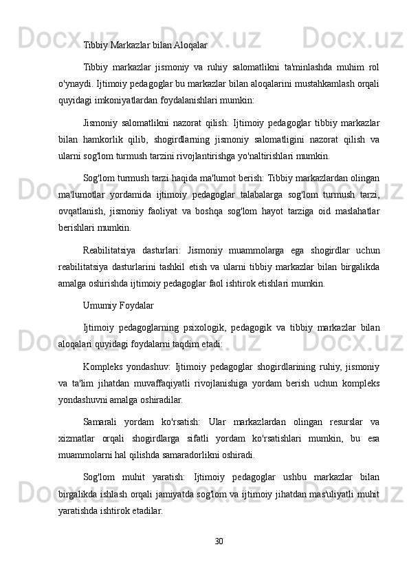 Tibbiy Markazlar bilan Aloqalar
Tibbiy   markazlar   jismoniy   va   ruhiy   salomatlikni   ta'minlashda   muhim   rol
o'ynaydi. Ijtimoiy pedagoglar bu markazlar bilan aloqalarini mustahkamlash orqali
quyidagi imkoniyatlardan foydalanishlari mumkin:
Jismoniy   salomatlikni   nazorat   qilish:   Ijtimoiy   pedagoglar   tibbiy   markazlar
bilan   hamkorlik   qilib,   shogirdlarning   jismoniy   salomatligini   nazorat   qilish   va
ularni sog'lom turmush tarzini rivojlantirishga yo'naltirishlari mumkin.
Sog'lom turmush tarzi haqida ma'lumot berish: Tibbiy markazlardan olingan
ma'lumotlar   yordamida   ijtimoiy   pedagoglar   talabalarga   sog'lom   turmush   tarzi,
ovqatlanish,   jismoniy   faoliyat   va   boshqa   sog'lom   hayot   tarziga   oid   maslahatlar
berishlari mumkin.
Reabilitatsiya   dasturlari:   Jismoniy   muammolarga   ega   shogirdlar   uchun
reabilitatsiya   dasturlarini   tashkil   etish   va   ularni   tibbiy   markazlar   bilan   birgalikda
amalga oshirishda ijtimoiy pedagoglar faol ishtirok etishlari mumkin.
Umumiy Foydalar
Ijtimoiy   pedagoglarning   psixologik,   pedagogik   va   tibbiy   markazlar   bilan
aloqalari quyidagi foydalarni taqdim etadi:
Kompleks   yondashuv:   Ijtimoiy   pedagoglar   shogirdlarining   ruhiy,   jismoniy
va   ta'lim   jihatdan   muvaffaqiyatli   rivojlanishiga   yordam   berish   uchun   kompleks
yondashuvni amalga oshiradilar.
Samarali   yordam   ko'rsatish:   Ular   markazlardan   olingan   resurslar   va
xizmatlar   orqali   shogirdlarga   sifatli   yordam   ko'rsatishlari   mumkin,   bu   esa
muammolarni hal qilishda samaradorlikni oshiradi.
Sog'lom   muhit   yaratish:   Ijtimoiy   pedagoglar   ushbu   markazlar   bilan
birgalikda ishlash orqali jamiyatda sog'lom va ijtimoiy jihatdan mas'uliyatli muhit
yaratishda ishtirok etadilar.
30 