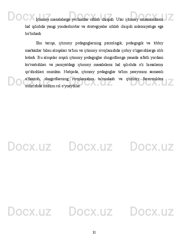 Ijtimoiy   masalalarga   yechimlar   ishlab   chiqish:   Ular   ijtimoiy   muammolarni
hal   qilishda   yangi   yondashuvlar   va   strategiyalar   ishlab   chiqish   imkoniyatiga   ega
bo'lishadi.
Shu   tariqa,   ijtimoiy   pedagoglarning   psixologik,   pedagogik   va   tibbiy
markazlar bilan aloqalari ta'lim va ijtimoiy rivojlanishda ijobiy o'zgarishlarga olib
keladi. Bu aloqalar orqali ijtimoiy pedagoglar shogirdlariga yanada sifatli yordam
ko'rsatishlari   va   jamiyatdagi   ijtimoiy   masalalarni   hal   qilishda   o'z   hissalarini
qo'shishlari   mumkin.   Natijada,   ijtimoiy   pedagoglar   ta'lim   jarayonini   samarali
o'tkazish,   shogirdlarning   rivojlanishini   ta'minlash   va   ijtimoiy   farovonlikni
oshirishda muhim rol o'ynaydilar.
31 