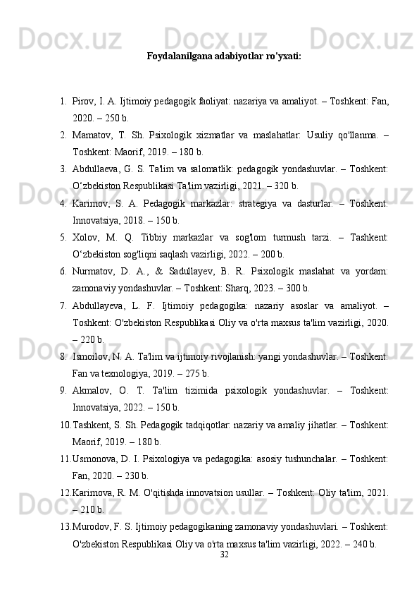 Foydalanilgana adabiyotlar ro'yxati:
1. Pirov, I. A. Ijtimoiy pedagogik faoliyat: nazariya va amaliyot. – Toshkent: Fan,
2020. – 250 b.
2. Mamatov,   T.   Sh.   Psixologik   xizmatlar   va   maslahatlar:   Usuliy   qo'llanma.   –
Toshkent: Maorif, 2019. – 180 b.
3. Abdullaeva,  G.  S.  Ta'lim   va  salomatlik:  pedagogik   yondashuvlar.  –  Toshkent:
O‘zbekiston Respublikasi Ta'lim vazirligi, 2021. – 320 b.
4. Karimov,   S.   A.   Pedagogik   markazlar:   strategiya   va   dasturlar.   –   Toshkent:
Innovatsiya, 2018. – 150 b.
5. Xolov,   M.   Q.   Tibbiy   markazlar   va   sog'lom   turmush   tarzi.   –   Tashkent:
O‘zbekiston sog'liqni saqlash vazirligi, 2022. – 200 b.
6. Nurmatov,   D.   A.,   &   Sadullayev,   B.   R.   Psixologik   maslahat   va   yordam:
zamonaviy yondashuvlar. – Toshkent: Sharq, 2023. – 300 b.
7. Abdullayeva,   L.   F.   Ijtimoiy   pedagogika:   nazariy   asoslar   va   amaliyot.   –
Toshkent: O'zbekiston Respublikasi Oliy va o'rta maxsus ta'lim vazirligi, 2020.
– 220 b.
8. Ismoilov, N. A. Ta'lim va ijtimoiy rivojlanish: yangi yondashuvlar. – Toshkent:
Fan va texnologiya, 2019. – 275 b.
9. Akmalov,   O.   T.   Ta'lim   tizimida   psixologik   yondashuvlar.   –   Toshkent:
Innovatsiya, 2022. – 150 b.
10. Tashkent, S. Sh. Pedagogik tadqiqotlar: nazariy va amaliy jihatlar. – Toshkent:
Maorif, 2019. – 180 b.
11. Usmonova, D. I. Psixologiya va pedagogika: asosiy tushunchalar. – Toshkent:
Fan, 2020. – 230 b.
12. Karimova, R. M. O'qitishda innovatsion usullar. – Toshkent: Oliy ta'lim, 2021.
– 210 b.
13. Murodov, F. S. Ijtimoiy pedagogikaning zamonaviy yondashuvlari. – Toshkent:
O'zbekiston Respublikasi Oliy va o'rta maxsus ta'lim vazirligi, 2022. – 240 b.
32 