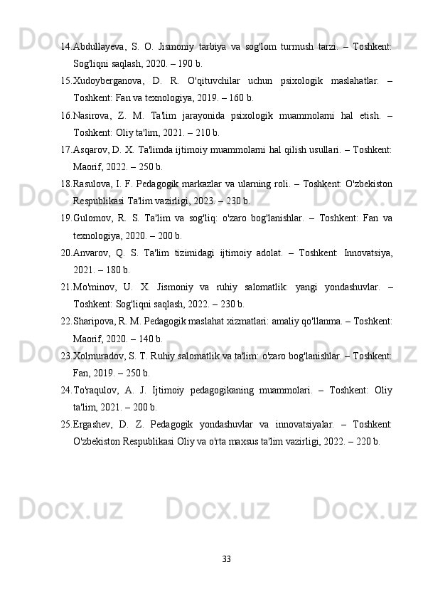 14. Abdullayeva,   S.   O.   Jismoniy   tarbiya   va   sog'lom   turmush   tarzi.   –   Toshkent:
Sog'liqni saqlash, 2020. – 190 b.
15. Xudoyberganova,   D.   R.   O'qituvchilar   uchun   psixologik   maslahatlar.   –
Toshkent: Fan va texnologiya, 2019. – 160 b.
16. Nasirova,   Z.   M.   Ta'lim   jarayonida   psixologik   muammolarni   hal   etish.   –
Toshkent: Oliy ta'lim, 2021. – 210 b.
17. Asqarov, D. X. Ta'limda ijtimoiy muammolarni hal qilish usullari. – Toshkent:
Maorif, 2022. – 250 b.
18. Rasulova, I. F. Pedagogik markazlar va ularning roli. – Toshkent:  O'zbekiston
Respublikasi Ta'lim vazirligi, 2023. – 230 b.
19. Gulomov,   R.   S.   Ta'lim   va   sog'liq:   o'zaro   bog'lanishlar.   –   Toshkent:   Fan   va
texnologiya, 2020. – 200 b.
20. Anvarov,   Q.   S.   Ta'lim   tizimidagi   ijtimoiy   adolat.   –   Toshkent:   Innovatsiya,
2021. – 180 b.
21. Mo'minov,   U.   X.   Jismoniy   va   ruhiy   salomatlik:   yangi   yondashuvlar.   –
Toshkent: Sog'liqni saqlash, 2022. – 230 b.
22. Sharipova, R. M. Pedagogik maslahat xizmatlari: amaliy qo'llanma. – Toshkent:
Maorif, 2020. – 140 b.
23. Xolmuradov, S. T. Ruhiy salomatlik va ta'lim: o'zaro bog'lanishlar. – Toshkent:
Fan, 2019. – 250 b.
24. To'raqulov,   A.   J.   Ijtimoiy   pedagogikaning   muammolari.   –   Toshkent:   Oliy
ta'lim, 2021. – 200 b.
25. Ergashev,   D.   Z.   Pedagogik   yondashuvlar   va   innovatsiyalar.   –   Toshkent:
O'zbekiston Respublikasi Oliy va o'rta maxsus ta'lim vazirligi, 2022. – 220 b.
33 