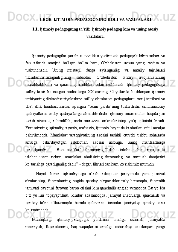 I-BOB. IJTIMOIY PEDAGOGNING ROLI VA VAZIFALARI
1.1. Ijtimoiy pedagogning ta'rifi: Ijtimoiy pedagog kim va uning asosiy
vazifalari.
Ijtimoiy  pedagogika–garchi   u   avvaldan   yurtimizda   pedagogik  bilim   sohasi   va
fan   sifatida   mavjud   bo‘lgan   bo‘lsa   ham,   O’zbekiston   uchun   yangi   xodisa   va
tushunchadir.   Uning   mustaqil   fanga   aylanganligi   va   amaliy   tajribalari
tizimlashtirilmaganligining   sabablari   O’zbekiston   tarixiy   rivojlanishining
murakkabliklari   va   qarama-qarshiliklari   bilan   izohlanadi.   Ijtimoiy   pedagogikaga
salbiy   ta’sir   ko‘rsatgan   hodisalarga   XX   asrning   30   yillarida   boshlangan   ijtimoiy
tarbiyaning diskreditatsiyalashuvi milliy olimlar va pedagoglarni xorij tajribasi va
chet   ellik   hamkasblaridan   ajratgan   “temir   parda”ning   tushirilishi,   umuminsoniy
qadriyatlarni   sinfiy   qadriyatlarga   almashtirilishi,   ijtimoiy   muammolar   haqida   jim
turish   siyosati,   rahmdillik,   mehr-muruvvat   an’analarining   yo‘q   qilinishi   kiradi.
Yurtimizning iqtisodiy, siyosiy, ma'naviy, ijtimoiy hayotida islohotlar izchil amalga
oshirilmoqda.   Mamlakat   taraqqiyotining   asosini   tashkil   etuvchi   ushbu   sohalarda
amalga   oshirilayotgan   islohotlar,   asosan   insonga,   uning   manfaatlariga
qaratilgandir.           Buni   biz   Yurtboshimizning   “Islohot-islohot   uchun   emas,   balki
islohot   inson   uchun,   mamlakat   aholisining   farovonligi   va   turmush   darajasini
ko`tarishga qaratilganligidadir” - degan fikrlaridan ham ko`rishimiz mumkin.
Hayot,   bozor   iqtisodiyotiga   o`tish,   isloqotlar   jarayonida   ya'ni   jamiyat
a'zolarining,   fuqarolarning   ongida   qanday   o`zgarishlar   ro`y   bermoqda,   fuqarolik
jamiyati qayotini farovon barpo etishni kim qanchalik anglab yetmoqda. Bu yo`lda
o`z   yo`lini   topayaptilaru,   kimlar   adashmoqda,   jamiyat   insonlarga   qanchalik   va
qanday   ta'sir   o`tkazmoqda   hamda   qolaversa,   insonlar   jamiyatga   qanday   ta'sir
ko`rsatmoqda.
Muhtojlarga   ijtimoiy-pedagogik   yordamni   amalga   oshirish,   jamiyatda
insoniylik,   fuqarolarning   haq-huquqlarini   amalga   oshirishga   asoslangan   yangi
4 