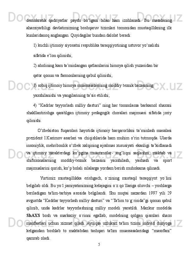 demokratik   qadriyatlar   paydo   bo‘lgani   bilan   ham   izohlanadi.   Bu   masalaning
ahamiyatliligi   davlatimizning   boshqaruv   tizimlari   tomonidan   mustaqillikning   ilk
kunlaridanoq anglangan. Quyidagilar bundan dalolat beradi:
1) kuchli ijtimoiy siyosatni respublika taraqqiyotining ustuvor yo‘nalishi
sifatida e’lon qilinishi;
2) aholining kam ta’minlangan qatlamlarini himoya qilish yuzasidan bir
qator qonun va farmonlarning qabul qilinishi;
3) sobiq ijtimoiy himoya muassasalarining moddiy texnik bazasining
yaxshilanishi va yangilarining ta’sis etilishi;
4)   “Kadrlar   tayyorlash   milliy   dasturi”   ning   har   tomonlama   barkamol   shaxsni
shakllantirishga   qaratilgan   ijtimoiy   pedagogik   choralari   majmuasi   sifatida   joriy
qilinishi.
O’zbekiston   fuqarolari   hayotida   ijtimoiy   barqarorlikni   ta’minlash   masalasi
prezident   I.Karimov   asarlari   va   chiqishlarida   ham   muhim   o‘rin  tutmoqda.   Ularda
insoniylik, mehribonlik o‘zbek xalqining ajralmas xususiyati ekanligi ta’kidlanadi
va   ijtimoiy   xarakterdagi   ko‘pgina   muammolar-   sog’liqni   saqlashni,   maktab   va
shifoxonalarning   moddiy-texnik   bazasini   yaxshilash,   yashash   va   sport
majmualarini qurish, ko‘p bolali oilalarga yordam berish muhokama qilinadi.
  Yurtimiz   mustaqillikka   erishgach,   o`zining   mustaqil   taraqqiyot   yo`lini
belgilab oldi. Bu yo`l jamiyatimizning kelajagini o`z qo`llariga oluvchi – yoshlarga
beriladigan   ta'lim-tarbiya   asosida   belgilandi.   Shu   nuqtai   nazardan   1997   yili   29
avgustda “Kadrlar tayyorlash milliy dasturi” va “Ta'lim to`g`risida”gi qonun qabul
qilinib,   unda   kadrlar   tayyorlashning   milliy   modeli   yaratildi.   Mazkur   modelda
ShAXS   bosh   va   markaziy   o`rinni   egallab,   modelning   qolgan   qismlari   shaxs
manfaatlari   uchun   xizmat   qiladi.  Ayniqsa   uzluksiz   ta'lim   tizimi   individ   dunyoga
kelgandan   boshlab   to   maktabdan   tashqari   ta'lim   muassasalaridagi   “masofani”
qamrab oladi.
5 