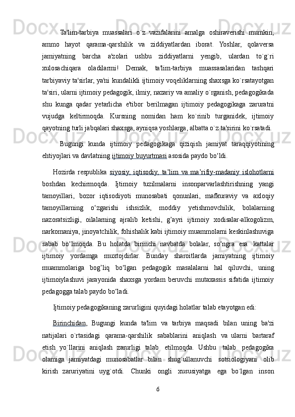 Ta'lim-tarbiya   muassalari   o`z   vazifalarini   amalga   oshiraverishi   mumkin,
ammo   hayot   qarama-qarshilik   va   ziddiyatlardan   iborat.   Yoshlar,   qolaversa
jamiyatning   barcha   a'zolari   ushbu   ziddiyatlarni   yengib,   ulardan   to`g`ri
xulosachiqara   oladilarmi!   Demak,   ta'lim-tarbiya   muassasalaridan   tashqari
tarbiyaviy ta'sirlar, ya'ni kundalikli ijtimoiy voqeliklarning shaxsga ko`rsatayotgan
ta'siri, ularni ijtimoiy pedagogik, ilmiy, nazariy va amaliy o`rganish, pedagogikada
shu   kunga   qadar   yetarlicha   e'tibor   berilmagan   ijtimoiy   pedagogikaga   zaruratni
vujudga   keltirmoqda.   Kursning   nomidan   ham   ko`rinib   turganidek,   ijtimoiy
qayotning turli jabqalari shaxsga, ayniqsa yoshlarga, albatta o`z ta'sirini ko`rsatadi. 
Bugungi   kunda   ijtimoiy   pedagogikaga   qiziqish   jamiyat   taraqqiyotining
ehtiyojlari   va davlatning   ijtimoiy        buyurtmasi      asosida   paydo bo‘ldi.
Hozirda   respublika   siyosiy,   iqtisodiy,   ta’lim   va   ma’rifiy-madaniy   islohotlarni
boshdan   kechirmoqda.   Ijtimoiy   tuzilmalarni   insonparvarlashtirishning   yangi
tamoyillari,   bozor   iqtisodiyoti   munosabati   qonunlari,   mafkuraviy   va   axloqiy
tamoyillarning   o‘zgarishi   ishsizlik,   moddiy   yetishmovchilik,   bolalarning
nazoratsizligi,   oilalarning   ajralib   ketishi,   g’ayri   ijtimoiy   xodisalar-alkogolizm,
narkomaniya, jinoyatchilik, fohishalik kabi ijtimoiy muammolarni keskinlashuviga
sabab   bo‘lmoqda.   Bu   holatda   birinchi   navbatda   bolalar,   so‘ngra   esa   kattalar
ijtimoiy   yordamga   muxtojdirlar.   Bunday   sharoitlarda   jamiyatning   ijtimoiy
muammolariga   bog’liq   bo‘lgan   pedagogik   masalalarni   hal   qiluvchi,   uning
ijtimoiylashuvi   jarayonida   shaxsga   yordam   beruvchi   mutaxassis   sifatida   ijtimoiy
pedagogga   talab   paydo   bo‘ladi.
Ijtimoiy   pedagogikaning   zarurligini   quyidagi   holatlar   talab   etayotgan   edi:
Birinchidan ,   Bugungi   kunda   ta'lim   va   tarbiya   maqsadi   bilan   uning   ba'zi
natijalari   o`rtasidagi   qarama-qarshilik   sabablarini   aniqlash   va   ularni   bartaraf
etish   yo`llarini   aniqlash   zarurligi   talab   etilmoqda.   Ushbu   talab   pedagogika
olamiga   jamiyatdagi   munosabatlar   bilan   shug`ullanuvchi   sotsiologiyani   olib
kirish   zaruriyatini   uyg`otdi.   Chunki   ongli   xususiyatga   ega   bo`lgan   inson
6 