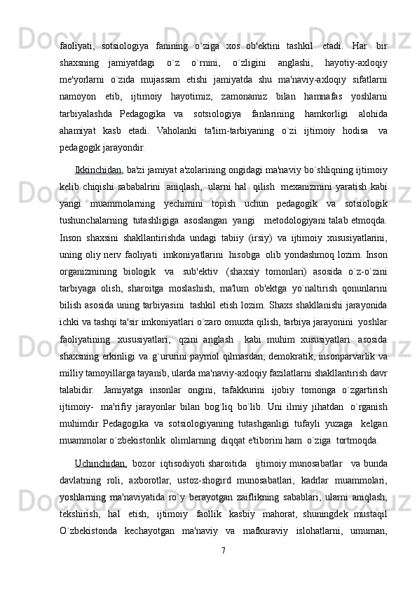 faoliyati,   sotsiologiya   fanining   o`ziga   xos   ob'ektini   tashkil   etadi.   Har   bir
shaxsning   jamiyatdagi   o`z   o`rnini,   o`zligini   anglashi,   hayotiy-axloqiy
me'yorlarni   o`zida   mujassam   etishi   jamiyatda   shu   ma'naviy-axloqiy   sifatlarni
namoyon   etib,   ijtimoiy   hayotimiz,   zamonamiz   bilan   hamnafas   yoshlarni
tarbiyalashda   Pedagogika   va   sotsiologiya   fanlarining   hamkorligi   alohida
ahamiyat   kasb   etadi.   Vaholanki   ta'lim-tarbiyaning   o`zi   ijtimoiy   hodisa   va
pedagogik   jarayondir.
Ikkinchidan , ba'zi   jamiyat   a'zolarining ongidagi   ma'naviy   bo`shliqning   ijtimoiy
kelib   chiqishi   sababalrini   aniqlash,   ularni   hal   qilish   mexanizmini   yaratish   kabi
yangi   muammolarning   yechimini   topish   uchun   pedagogik   va   sotsiologik
tushunchalarning   tutashligiga   asoslangan   yangi     metodologiyani   talab   etmoqda.
Inson   shaxsini   shakllantirishda   undagi   tabiiy   (irsiy)   va   ijtimoiy   xususiyatlarini,
uning   oliy   nerv   faoliyati   imkoniyatlarini   hisobga   olib   yondashmoq   lozim.   Inson
organizmining   biologik   va   sub'ektiv   (shaxsiy   tomonlari)   asosida   o`z-o`zini
tarbiyaga   olish,   sharoitga   moslashish,   ma'lum   ob'ektga   yo`naltirish   qonunlarini
bilish   asosida uning   tarbiyasini   tashkil etish   lozim.   Shaxs   shakllanishi   jarayonida
ichki va   tashqi ta'sir   imkoniyatlari o`zaro   omuxta   qilish,   tarbiya   jarayonini   yoshlar
faoliyatining   xususiyatlari,   qzini   anglash     kabi   muhim   xususiyatlari   asosida
shaxsning   erkinligi   va   g`ururini paymol   qilmasdan,   demokratik,   insonparvarlik   va
milliy   tamoyillarga   tayanib,   ularda   ma'naviy-axloqiy   fazilatlarni   shakllantirish   davr
talabidir.   Jamiyatga   insonlar   ongini,   tafakkurini   ijobiy   tomonga   o`zgartirish
ijtimoiy-   ma'rifiy   jarayonlar   bilan   bog`liq   bo`lib.   Uni   ilmiy   jihatdan   o`rganish
muhimdir.   Pedagogika   va   sotsiologiyaning   tutashganligi   tufayli   yuzaga     kelgan
muammolar   o`zbekistonlik   olimlarning   diqqat   e'tiborini   ham   o`ziga   tortmoqda.
Uchinchidan,   bozor   iqtisodiyoti sharoitida   ijtimoiy munosabatlar   va   bunda
davlatning   roli,   axborotlar,   ustoz-shogird   munosabatlari,   kadrlar   muammolari,
yoshlarning   ma'naviyatida   ro`y   berayotgan   zaiflikning   sabablari,   ularni   aniqlash,
tekshirish,   hal   etish,   ijtimoiy   faollik   kasbiy   mahorat,   shuningdek   mustaqil
O`zbekistonda   kechayotgan   ma'naviy   va   mafkuraviy   islohatlarni,   umuman,
7 