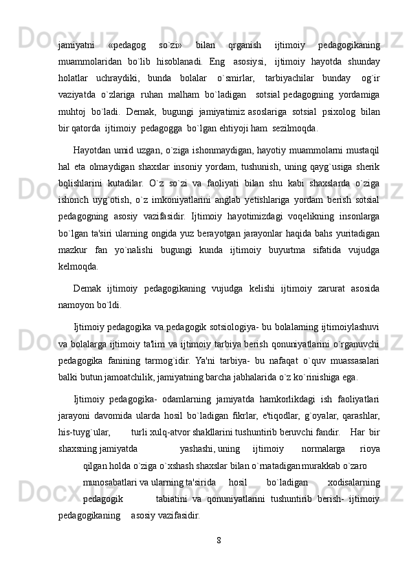 jamiyatni   «pedagog   so`zi»   bilan   qrganish   ijtimoiy   pedagogikaning
muammolaridan   bo`lib   hisoblanadi.   Eng   asosiysi,   ijtimoiy   hayotda   shunday
holatlar   uchraydiki,   bunda   bolalar   o`smirlar,   tarbiyachilar   bunday   og`ir
vaziyatda   o`zlariga   ruhan   malham   bo`ladigan      sotsial   pedagogning   yordamiga
muhtoj   bo`ladi.   Demak,   bugungi   jamiyatimiz   asoslariga   sotsial   psixolog   bilan
bir qatorda   ijtimoiy   pedagogga   bo`lgan   ehtiyoji   ham   sezilmoqda.
Hayotdan umid uzgan, o`ziga ishonmaydigan, hayotiy muammolarni mustaqil
hal   eta   olmaydigan   shaxslar   insoniy   yordam,   tushunish,   uning   qayg`usiga   sherik
bqlishlarini   kutadilar.   O`z   so`zi   va   faoliyati   bilan   shu   kabi   shaxslarda   o`ziga
ishonch   uyg`otish,   o`z   imkoniyatlarini   anglab   yetishlariga   yordam   berish   sotsial
pedagogning   asosiy   vazifasidir.   Ijtimoiy   hayotimizdagi   voqelikning   insonlarga
bo`lgan ta'siri  ularning ongida yuz berayotgan jarayonlar  haqida bahs yuritadigan
mazkur   fan   yo`nalishi   bugungi   kunda   ijtimoiy   buyurtma   sifatida   vujudga
kelmoqda.
Demak   ijtimoiy   pedagogikaning   vujudga   kelishi   ijtimoiy   zarurat   asosida
namoyon bo`ldi.
Ijtimoiy pedagogika va pedagogik sotsiologiya- bu bolalarning ijtimoiylashuvi
va bolalarga ijtimoiy ta'lim va ijtimoiy tarbiya berish qonuniyatlarini  o`rganuvchi
pedagogika   fanining   tarmog`idir.   Ya'ni   tarbiya-   bu   nafaqat   o`quv   muassasalari
balki butun jamoatchilik, jamiyatning barcha jabhalarida o`z ko`rinishiga ega.
Ijtimoiy   pedagogika-   odamlarning   jamiyatda   hamkorlikdagi   ish   faoliyatlari
jarayoni   davomida   ularda   hosil   bo`ladigan   fikrlar,   e'tiqodlar,   g`oyalar,   qarashlar,
his-tuyg`ular, turli xulq-atvor shakllarini tushuntirib beruvchi fandir. Har   bir
shaxsning jamiyatda yashashi, uning ijtimoiy normalarga   rioya
qilgan holda o`ziga o`xshash shaxslar bilan o`rnatadigan murakkab o`zaro
munosabatlari va ularning ta'sirida hosil   bo`ladigan   xodisalarning
pedagogik tabiatini   va   qonuniyatlarini   tushuntirib   berish-   ijtimoiy
pedagogikaning asosiy vazifasidir.
8 