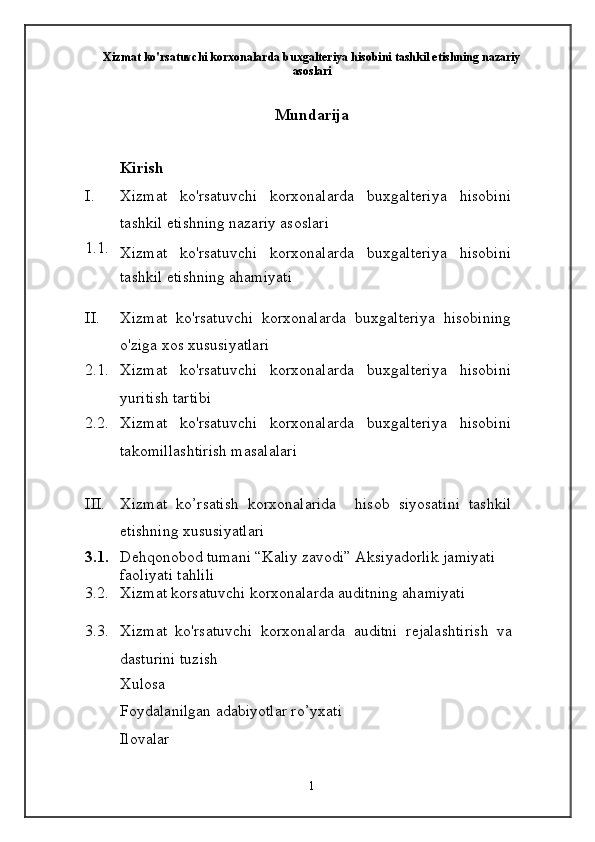 Xizmat ko'rsatuvchi korxonalarda buxgalteriya hisobini tashkil etishning nazariy
asoslari
Mundarija
Kirish
I. Xizmat   ko'rsatuvchi   korxonalarda   buxgalteriya   hisobini
tashkil etishning nazariy asoslari
1.1.
Xizmat   ko'rsatuvchi   korxonalarda   buxgalteriya   hisobini
tashkil etishning ahamiyati
II. Xizmat   ko'rsatuvchi   korxonalarda   buxgalteriya   hisobining
o'ziga xos xususiyatlari
2.1. Xizmat   ko'rsatuvchi   korxonalarda   buxgalteriya   hisobini
yuritish tartibi
2.2. Xizmat   ko'rsatuvchi   korxonalarda   buxgalteriya   hisobini
takomillashtirish masalalari
III. Xizmat   ko’rsatish   korxonalarida     h i s ob   siyosat i ni   tashkil
etishning   x u s u s i yat l a r i
3.1. Dehqonobod tumani “Kaliy zavodi” Aksiyadorlik   jamiyati 
faoliyati tahlili
3.2. Xizmat korsatuvchi korxonalarda auditning ahamiyati
3.3. Xizmat   ko'rsatuvchi   korxonalarda   auditni   rejalashtirish   va
dasturini tuzish
Xulosa
Foydalanilgan adabiyotlar ro’yxati
Ilovalar
1 