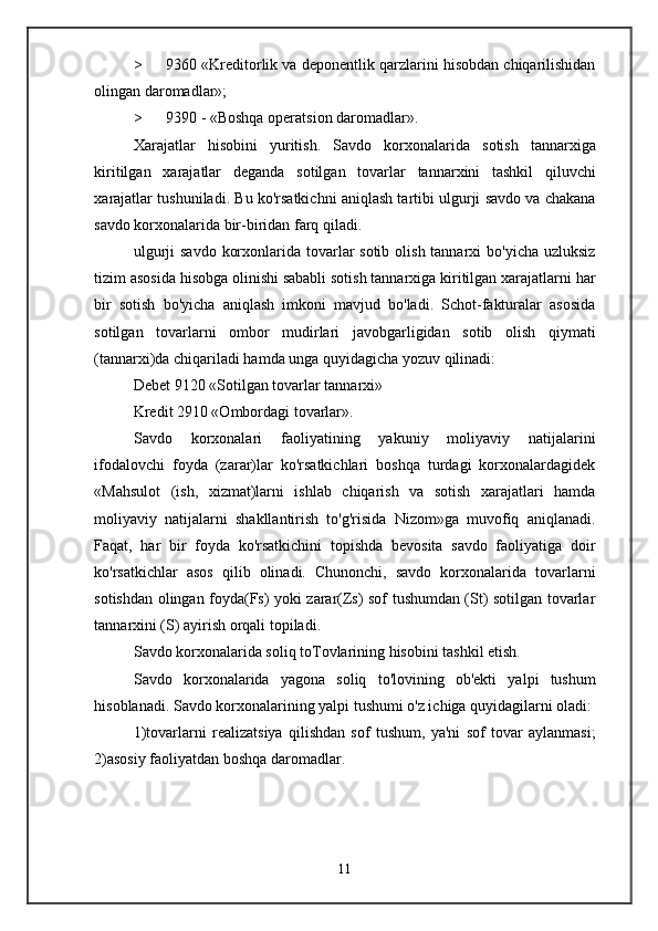 > 9360 «Kreditorlik va deponentlik qarzlarini hisobdan chiqarilishidan
olingan daromadlar»;
> 9390 -  «Boshqa operatsion daromadlar».
Xarajatlar   hisobini   yuritish .   Savdo   korxonalarida   sotish   tannarxiga
kiritilgan   xarajatlar   deganda   sotilgan   tovarlar   tannarxini   tashkil   qiluvchi
xarajatlar   tushuniladi .  Bu ko'rsatkichni aniqlash tartibi ulgurji savdo va chakana
savdo korxonalarida bir-biridan farq qiladi.
ulgurji  savdo  korxonlarida tovarlar  sotib  olish tannarxi  bo'yicha uzluksiz
tizim asosida hisobga olinishi sababli sotish tannarxiga kiritilgan xarajatlarni har
bir   sotish   bo'yicha   aniqlash   imkoni   mavjud   bo'ladi.   Schot-fakturalar   asosida
sotilgan   tovarlarni   ombor   mudirlari   javobgarligidan   sotib   olish   qiymati
(tannarxi)da chiqariladi hamda unga quyidagicha yozuv qilinadi:
Debet 9120 «Sotilgan tovarlar tannarxi»
Kredit 2910 «Ombordagi tovarlar».
Savdo   korxonalari   faoliyatining   yakuniy   moliyaviy   natijalarini
ifodalovchi   foyda   (zarar)lar   ko'rsatkichlari   boshqa   turdagi   korxonalardagidek
«Mahsulot   (ish,   xizmat)larni   ishlab   chiqarish   va   sotish   xarajatlari   hamda
moliyaviy   natijalarni   shakllantirish   to'g'risida   Nizom»ga   muvofiq   aniqlanadi.
Faqat,   har   bir   foyda   ko'rsatkichini   topishda   bevosita   savdo   faoliyatiga   doir
ko'rsatkichlar   asos   qilib   olinadi.   Chunonchi,   savdo   korxonalarida   tovarlarni
sotishdan olingan foyda(Fs) yoki zarar(Zs) sof tushumdan (St) sotilgan tovarlar
tannarxini (S) ayirish orqali topiladi.
Savdo korxonalarida soliq toTovlarining hisobini tashkil etish.
Savdo   korxonalarida   yagona   soliq   to'lovining   ob'ekti   yalpi   tushum
hisoblanadi. Savdo korxonalarining yalpi tushumi o'z ichiga quyidagilarni oladi:
1)tovarlarni   realizatsiya   qilishdan   sof   tushum,   ya'ni   sof   tovar   aylanmasi;
2)asosiy faoliyatdan boshqa daromadlar.
11 