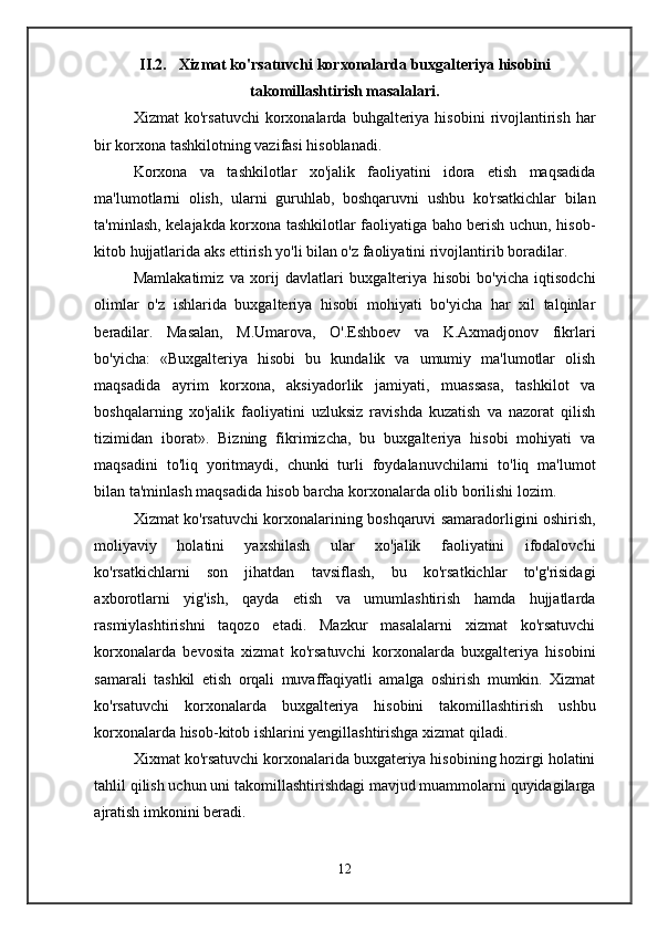 II.2. Xizmat ko'rsatuvchi korxonalarda buxgalteriya hisobini
takomillashtirish masalalari.
Xizmat   ko'rsatuvchi  korxonalarda  buhgalteriya  hisobini  rivojlantirish  har
bir korxona tashkilotning vazifasi hisoblanadi.
Korxona   va   tashkilotlar   xo'jalik   faoliyatini   idora   etish   maqsadida
ma'lumotlarni   olish,   ularni   guruhlab,   boshqaruvni   ushbu   ko'rsatkichlar   bilan
ta'minlash, kelajakda korxona tashkilotlar faoliyatiga baho berish uchun, hisob-
kitob hujjatlarida aks ettirish yo'li bilan o'z faoliyatini rivojlantirib boradilar.
Mamlakatimiz   va   xorij   davlatlari   buxgalteriya   hisobi   bo'yicha   iqtisodchi
olimlar   o'z   ishlarida   buxgalteriya   hisobi   mohiyati   bo'yicha   har   xil   talqinlar
beradilar.   Masalan,   M.Umarova,   O'.Eshboev   va   K.Axmadjonov   fikrlari
bo'yicha:   «Buxgalteriya   hisobi   bu   kundalik   va   umumiy   ma'lumotlar   olish
maqsadida   ayrim   korxona,   aksiyadorlik   jamiyati,   muassasa,   tashkilot   va
boshqalarning   xo'jalik   faoliyatini   uzluksiz   ravishda   kuzatish   va   nazorat   qilish
tizimidan   iborat».   Bizning   fikrimizcha,   bu   buxgalteriya   hisobi   mohiyati   va
maqsadini   to'liq   yoritmaydi,   chunki   turli   foydalanuvchilarni   to'liq   ma'lumot
bilan ta'minlash maqsadida hisob barcha korxonalarda olib borilishi lozim.
Xizmat ko'rsatuvchi korxonalarining boshqaruvi samaradorligini oshirish,
moliyaviy   holatini   yaxshilash   ular   xo'jalik   faoliyatini   ifodalovchi
ko'rsatkichlarni   son   jihatdan   tavsiflash,   bu   ko'rsatkichlar   to'g'risidagi
axborotlarni   yig'ish,   qayda   etish   va   umumlashtirish   hamda   hujjatlarda
rasmiylashtirishni   taqozo   etadi.   Mazkur   masalalarni   xizmat   ko'rsatuvchi
korxonalarda   bevosita   xizmat   ko'rsatuvchi   korxonalarda   buxgalteriya   hisobini
samarali   tashkil   etish   orqali   muvaffaqiyatli   amalga   oshirish   mumkin.   Xizmat
ko'rsatuvchi   korxonalarda   buxgalteriya   hisobini   takomillashtirish   ushbu
korxonalarda hisob-kitob ishlarini yengillashtirishga xizmat qiladi.
Xixmat ko'rsatuvchi korxonalarida buxgateriya hisobining hozirgi holatini
tahlil qilish uchun uni takomillashtirishdagi mavjud muammolarni quyidagilarga
ajratish imkonini beradi.
12 