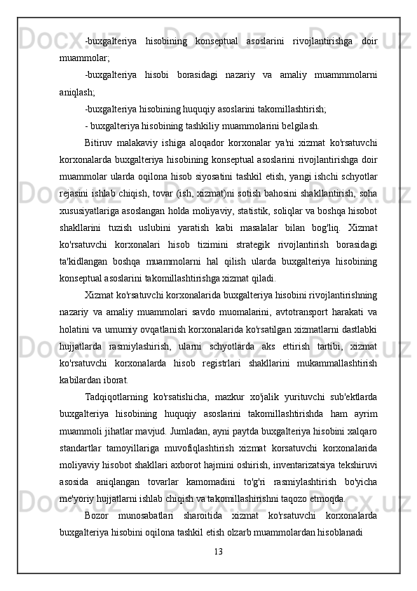 -buxgalteriya   hisobining   konseptual   asoslarini   rivojlantirishga   doir
muammolar;
-buxgalteriya   hisobi   borasidagi   nazariy   va   amaliy   muammmolarni
aniqlash;
-buxgalteriya hisobining huquqiy asoslarini takomillashtirish;
- buxgalteriya hisobining tashkiliy muammolarini belgilash.
Bitiruv   malakaviy   ishiga   aloqador   korxonalar   ya'ni   xizmat   ko'rsatuvchi
korxonalarda buxgalteriya hisobining konseptual  asoslarini  rivojlantirishga doir
muammolar ularda oqilona hisob siyosatini tashkil etish, yangi ishchi schyotlar
rejasini  ishlab chiqish, tovar (ish, xizmat)ni  sotish  bahosini  shakllantirish, soha
xususiyatlariga asoslangan holda moliyaviy, statistik, soliqlar va boshqa hisobot
shakllarini   tuzish   uslubini   yaratish   kabi   masalalar   bilan   bog'liq.   Xizmat
ko'rsatuvchi   korxonalari   hisob   tizimini   strategik   rivojlantirish   borasidagi
ta'kidlangan   boshqa   muammolarni   hal   qilish   ularda   buxgalteriya   hisobining
konseptual asoslarini takomillashtirishga xizmat qiladi.
Xizmat ko'rsatuvchi korxonalarida buxgalteriya hisobini rivojlantirishning
nazariy   va   amaliy   muammolari   savdo   muomalarini,   avtotransport   harakati   va
holatini va umumiy ovqatlanish korxonalarida ko'rsatilgan xizmatlarni dastlabki
hujjatlarda   rasmiylashirish,   ularni   schyotlarda   aks   ettirish   tartibi,   xizmat
ko'rsatuvchi   korxonalarda   hisob   registrlari   shakllarini   mukammallashtirish
kabilardan iborat.
Tadqiqotlarning   ko'rsatishicha,   mazkur   xo'jalik   yurituvchi   sub'ektlarda
buxgalteriya   hisobining   huquqiy   asoslarini   takomillashtirishda   ham   ayrim
muammoli jihatlar mavjud. Jumladan, ayni paytda buxgalteriya hisobini xalqaro
standartlar   tamoyillariga   muvofiqlashtirish   xizmat   korsatuvchi   korxonalarida
moliyaviy hisobot shakllari axborot hajmini oshirish, inventarizatsiya tekshiruvi
asosida   aniqlangan   tovarlar   kamomadini   to'g'ri   rasmiylashtirish   bo'yicha
me'yoriy hujjatlarni ishlab chiqish va takomillashirishni taqozo etmoqda.
Bozor   munosabatlari   sharoitida   xizmat   ko'rsatuvchi   korxonalarda
buxgalteriya hisobini oqilona tashkil etish olzarb muammolardan hisoblanadi
13 