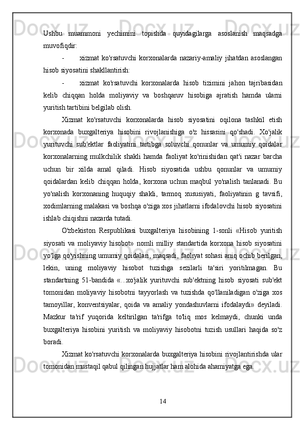 Ushbu   muammoni   yechimini   topishda   quyidagilarga   asoslanish   maqsadga
muvofiqdir:
- xizmat   ko'rsatuvchi   korxonalarda   nazariy-amaliy   jihatdan   asoslangan
hisob siyosatini shakllantirish:
- xizmat   ko'rsatuvchi   korxonalarda   hisob   tizimini   jahon   tajribasidan
kelib   chiqqan   holda   moliyaviy   va   boshqaruv   hisobiga   ajratish   hamda   ularni
yuritish tartibini belgilab olish.
Xizmat   ko'rsatuvchi   korxonalarda   hisob   siyosatini   oqilona   tashkil   etish
korxonada   buxgalteriya   hisobini   rivojlanishiga   o'z   hissasini   qo'shadi.   Xo'jalik
yurituvchi   sub'ektlar   faoliyatini   tartibga   soluvchi   qonunlar   va   umumiy   qoidalar
korxonalarning   mulkchilik   shakli   hamda   faoliyat   ko'rinishidan   qat'i   nazar   barcha
uchun   bir   xilda   amal   qiladi.   Hisob   siyosatida   ushbu   qonunlar   va   umumiy
qoidalardan   kelib   chiqqan   holda,   korxona   uchun   maqbul   yo'nalish   tanlanadi.   Bu
yo'nalish   korxonaning   huquqiy   shakli,   tarmoq   xususiyati,   faoliyatinin   g   tavsifi,
xodimlarning malakasi va boshqa o'ziga xos jihatlarni ifodalovchi hisob siyosatini
ishlab chiqishni nazarda tutadi.
O'zbekiston   Respublikasi   buxgalteriya   hisobining   1-sonli   «Hisob   yuritish
siyosati   va   moliyaviy   hisobot»   nomli   milliy   standartida   korxona   hisob   siyosatini
yo'lga qo'yishning umumiy qoidalari, maqsadi, faoliyat sohasi aniq ochib berilgan,
lekin,   uning   moliyaviy   hisobot   tuzishga   sezilarli   ta'siri   yoritilmagan.   Bu
standartning   51-bandida   «...xo'jalik   yurituvchi   sub'ektning   hisob   siyosati   sub'ekt
tomonidan   moliyaviy   hisobotni   tayyorlash   va   tuzishda   qo'llaniladigan   o'ziga   xos
tamoyillar,   konventsiyalar,   qoida   va   amaliy   yondashuvlarni   ifodalaydi»   deyiladi.
Mazkur   ta'rif   yuqorida   keltirilgan   ta'rifga   to'liq   mos   kelmaydi,   chunki   unda
buxgalteriya   hisobini   yuritish   va   moliyaviy   hisobotni   tuzish   usullari   haqida   so'z
boradi.
Xizmat ko'rsatuvchi korxonalarda buxgalteriya hisobini rivojlantirishda ular
tomonidan mustaqil qabul qilingan hujjatlar ham alohida ahamiyatga ega. 
14 