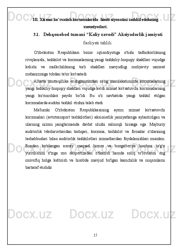 III.  Xizmat ko’rsatish korxonalarida    h i s ob siyosat i ni tashkil etishning
x u s u s i yat l a r i.
3.1.       Dehqonobod tumani “Kaliy zavodi” Aksiyadorlik jamiyati
faoliyati tahlili .
O'zbekiston   Respublikasi   bozor   iqtisodiyotiga   o'tishi   tadbirkorlikning
rivojlanishi, tashkilot va korxonalarning yangi tashkiliy-huquqiy shakllari vujudga
kelishi   va   mulkchilikning   turli   shakllari   mavjudligi   moliyaviy   nazorat
mehanizmiga tubdan ta'sir ko'rsatadi. 
Albatta   mustaqillika   erishganimizdan   so'ng   mamlakatimizda   korxonalarning
yangi tashkiliy-huquqiy shakllari vujudga keldi xizmat ko'rsatuvchi korxonalarning
yangi   ko'rinishlari   paydo   bo'ldi.   Bu   o'z   navbatida   yangi   tashkil   etilgan
korxonalarda auditni tashkil etishni talab etadi.
Ma'lumki   O'zbekiston   Respublikasining   ayrim   xizmat   ko'rsatuvchi
korxonalari   (avtotransport   tashkilotlari)   aksionerlik   jamiyatlariga   aylantirilgan   va
ularning   nizom   jamg'armasida   davlat   ulushi   salmoqli   hissaga   ega.   Majburiy
auditorlik   tekshiruvlaridan   tashqari,   korxona,   tashkilot   va   firmalar   o'zlarining
tashabbuslari   bilan   auditorlik   tashkilotlari   xizmatlaridan   foydalanishlari   mumkin.
Bundan   ko'zlangan   asosiy   maqsad   biznes   va   buxgalteriya   hisobini   to'g'ri
yuritilishini   o'ziga   xos   ekspertizadan   o'tkazish   hamda   soliq   to'lovlarini   eng
muvofiq   holga   keltirish   va   hisobda   mavjud   bo'lgan   kamchilik   va   nuqsonlarni
bartaraf etishdir.
15 