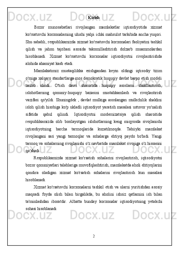 Kirish
Bozor   munosabatlari   rivojlangan   mamlakatlar   iqtisodiyotida   xizmat
ko'rsatuvchi korxonalarning ulushi yalpi ichki mahsulot tarkibida ancha yuqori.
Shu sababli, respublikamizda xizmat ko'rsatuvchi korxonalari faoliyatini tashkil
qilish   va   jahon   tajribasi   asosida   takomillashtirish   dolzarb   muammolardan
hisoblanadi.   Xizmat   ko'rsatuvchi   korxonalar   iqtisodiyotni   rivojlantirishda
alohida ahamiyat kasb etadi.
Mamlakatimiz   mustaqilikka   erishgandan   keyin   oldingi   iqtisodiy   tizim
o'rniga xalqaro standartlarga mos demokratik huquqiy davlat barpo etish modeli
tanlab   olindi.   O'tish   davri   sharoitida   huquqiy   asoslarni   shakllantirish,
islohotlarning   qonuniy-huquqiy   bazasini   mustahkamlash   va   rivojlantirish
vazifasi   qo'yildi.   Shuningdek   ,   davlat   mulkiga   asoslangan   mulkchilik   shaklini
isloh qilish hisobiga ko'p ukladli iqtisodiyot yaratish masalasi ustuvor yo'nalish
sifatida   qabul   qilindi.   Iqtisodiyotni   modernizatsiya   qilish   sharoitida
respublikamizda   olib   borilayotgan   islohotlarning   keng   miqyosda   rivojlanishi
iqtisodiyotning   barcha   tarmoqlarida   kuzatilmoqda.   Tabiiyki   mamlakat
rivojlangani   sari   yangi   tarmoqlar   va   sohalarga   ehtiyoj   paydo   bo'ladi.   Yangi
tarmoq va sohalarning rivojlanishi o'z navbatida mamlakat rivojiga o'z hissasini
qo'shadi.
Respublikamizda   xizmat   ko'rsatish   sohalarini   rivojlantirish,   iqtisodiyotni
bozor qonuniyatlari talablariga muvofiqlashtirish, mamlakatda aholi ehtiyojlarini
qondira   oladigan   xizmat   ko'rsatish   sohalarini   rivojlantirish   kun   masalasi
hisoblanadi.
Xizmat  ko'rsatuvchi  korxonalarni  tashkil  etish  va ularni  yuritishdan asosiy
maqsadi   foyda   olish   bilan   birgalikda,   bu   aholini   ishsiz   qatlamini   ish   bilan
ta'minlashdan   iboratdir.   Albatta   bunday   korxonalar   iqtisodiyotning   yetakchi
sohasi hisoblanadi
2 