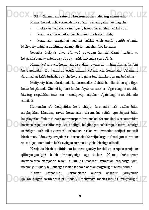 3.2. Xizmat korsatuvchi korxonalarda auditning ahamiyati .
Xizmat korsatuvchi korxonalarda auditning ahamiyatini quyidagicha:
• moliyaviy natijalar va moliyaviy hisobotlar auditini tashkil etish;
• korxonalar daromadlari xisobini auditini tashkil etish;
• korxonalar   xarajatlari   auditini   tashkil   etish   orqali   yoritib   o'tamiz.
Moliyaviy natijalar auditining ahamiyatli tomoni shundaki korxona
bevosita   faoliyati   davomida   yo'l   qo'yilgan   kamchiliklarni   tuzatish   va
kelajakda bunday xatolarga yo'l qo'ymaslik imkoniga ega bo'ladi.
Xizmat ko'rsatuvchi korxonalarda auditning yana bir muhim jihatlaridan biri
bu   daromadlar.   Bu   tekshiruv   orqali   xizmat   ko'rsatuvchi   korxonalar   o'zlarining
daromadlari kelib tushishi bo'yicha kelgusi rejalar tuzish imkoniga ega bo'ladilar.
Moliyaviy hisobotlarda, odatda, daromadlar alohida bandlar bilan ajratilgan
holda belgilanadi. Chet el tajribasida ular foyda va zararlar to'g'risidagi hisobotda,
bizning   respublikamizda   esa   -   moliyaviy   natijalar   to'g'risidagi   hisobotda   aks
ettiriladi.
Korxonalar   o'z   faoliyatidan   kelib   chiqib,   daromadni   turli   usullar   bilan
aniqlaydilar.   Masalan,   savdo   korxonalari   daromadni   sotish   operatsiyasi   bilan
belgilaydilar. Yuk tashuvchi avtotransport korxonalari daromadlari ular tomonidan
korxonalarga,   tashkilotlarga   va   aholiga,   belgilangan   ta'riflarga   asosan,   amalga
oshirilgan   turli   xil   avtomobil   tashuvlari,   ishlar   va   xizmatlar   natijasi   maxsuli
hisoblanadi.  Umumiy  ovqatlanish   korxonalarida  mijozlarga  ko'rsatilgan  xizmatlar
va sotilgan taomlardan kelib tushgan summa bo'yicha hisobga olinadi.
Xarajatlar hisobi auditida esa korxona qanday kerakli va ortiqcha xarajatlar
qilinayotganligini   bilish   imkoniyatiga   ega   bo'ladi.   Xizmat   ko'rsatuvchi
korxonalarda   xarajatlar   hisobi   auditining   maqsadi   xarajatlar   haqiqatga   ya'ni
me'yoriy-huquqiy hujjatlarga asoslangan yoki asoslanmaganligini tekshirishdir.
Xizmat   ko'rsatuvchi   korxonalarda   auditni   o'tkazish   jarayonida
qo'llaniladigan   tartib-qoidalar   moddiy,   moliyaviy   mablag'larning   mavjudligini
21 