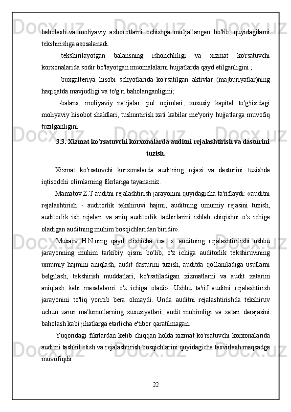 baholash   va   moliyaviy   axborotlarni   ochishga   mo'ljallangan   bo'lib,   quyidagilarni
tekshirishga asosalanadi.
-tekshirilayotgan   balansning   ishonchliligi   va   xizmat   ko'rsatuvchi
korxonalarida sodir bo'layotgan muomalalarni hujjatlarda qayd etilganligini ;
-buxgalteriya   hisobi   schyotlarida   ko'rsatilgan   aktivlar   (majburiyatlar)ning
haqiqatda mavjudligi va to'g'ri baholanganligini;
-balans,   moliyaviy   natijalar,   pul   oqimlari,   xususiy   kapital   to'g'risidagi
moliyaviy hisobot shakllari, tushuntirish xati kabilar me'yoriy hujjatlarga muvofiq
tuzilganligini.
3.3. Xizmat ko'rsatuvchi korxonalarda auditni rejalashtirish va dasturini
tuzish.
Xizmat   ko'rsatuvchi   korxonalarda   auditning   rejasi   va   dasturini   tuzishda
iqtisodchi olimlarning fikrlariga tayanamiz.
Mamatov Z.T auditni rejalashtirish jarayonini quyidagicha ta'riflaydi: «auditni
rejalashtirish   -   auditorlik   tekshiruvi   hajmi,   auditning   umumiy   rejasini   tuzish,
auditorlik   ish   rejalari   va   aniq   auditorlik   tadbirlarini   ishlab   chiqishni   o'z   ichiga
oladigan auditning muhim bosqichlaridan biridir».
Musaev   H.N.ning   qayd   etishicha   esa,   «...auditning   rejalashtirilishi   ushbu
jarayonning   muhim   tarkibiy   qismi   bo'lib,   o'z   ichiga   auditorlik   tekshiruvining
umumiy   hajmini   aniqlash,   audit   dasturini   tuzish,   auditda   qo'llaniladiga   usullarni
belgilash,   tekshirish   muddatlari,   ko'rsatiladigan   xizmatlarni   va   audit   xatarini
aniqlash   kabi   masalalarni   o'z   ichiga   oladi».   Ushbu   ta'rif   auditni   rejalashtirish
jarayonini   to'liq   yoritib   bera   olmaydi.   Unda   auditni   rejalashtirishda   tekshiruv
uchun   zarur   ma'lumotlarning   xususiyatlari,   audit   muhimligi   va   xatari   darajasini
baholash kabi jihatlarga etarlicha e'tibor qaratilmagan.
Yuqoridagi fikrlardan kelib chiqqan holda xizmat ko'rsatuvchi korxonalarida
auditni tashkil etish va rejalashtirish bosqichlarini quyidagicha tasvirlash maqsadga
muvofiqdir.
22 