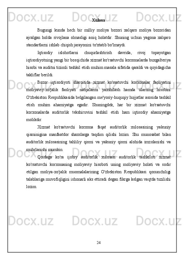 Xulosa
Bugungi   kunda   hech   bir   milliy   moliya   bozori   xalqaro   moliya   bozoridan
ajralgan   holda   rivojlana   olmasligi   aniq   holatdir.   Shuning   uchun   yagona   xalqaro
standartlarni ishlab chiqish jarayonini to'xtatib bo'lmaydi.
Iqtisodiy   islohotlarni   chuqurlashtirish   davrida,   rivoj   topayotgan
iqtisodiyotning yangi bir bosqichida xizmat ko'rsatuvchi korxonalarda buxgalteriya
hisobi va auditni tizimli tashkil etish muhim masala sifatida qaraldi va quyidagicha
takliflar berildi.
Bozor   iqtisodiyoti   sharoitida   xizmat   ko'rsatuvchi   korxonalar   faoliyatini
moliyaviy-xo'jalik   faoliyati   natijalarini   yaxshilash   hamda   ularning   hisobini
O'zbekiston Respublikasida belgilangan me'yoriy-huquqiy hujjatlar asosida tashkil
etish   muhim   ahamiyatga   egadir.   Shuningdek,   har   bir   xizmat   ko'rsatuvchi
korxonalarda   auditorlik   tekshiruvini   tashkil   etish   ham   iqtisodiy   ahamiyatga
molikdir.
Xizmat   ko'rsatuvchi   korxona   faqat   auditorlik   xulosasining   yakuniy
qisminigina   manfaatdor   shaxslarga   taqdim   qilishi   lozim.   Shu   munosabat   bilan
auditorlik   xulosasining   tahliliy   qismi   va   yakuniy   qismi   alohida   imzolanishi   va
muhrlanishi mumkin.
Qoidaga   ko'ra   ijobiy   auditorlik   xulosasi   auditorlik   tashkiloti   xizmat
ko'rsatuvchi   korxonaning   moliyaviy   hisoboti   uning   moliyaviy   holati   va   sodir
etilgan   moliya-xo'jalik   muomalalarining   O'zbekiston   Respublikasi   qonunchiligi
talablariga muvofiqligini ishonarli aks ettiradi degan fikrga kelgan vaqtda tuzilishi
lozim.
24 