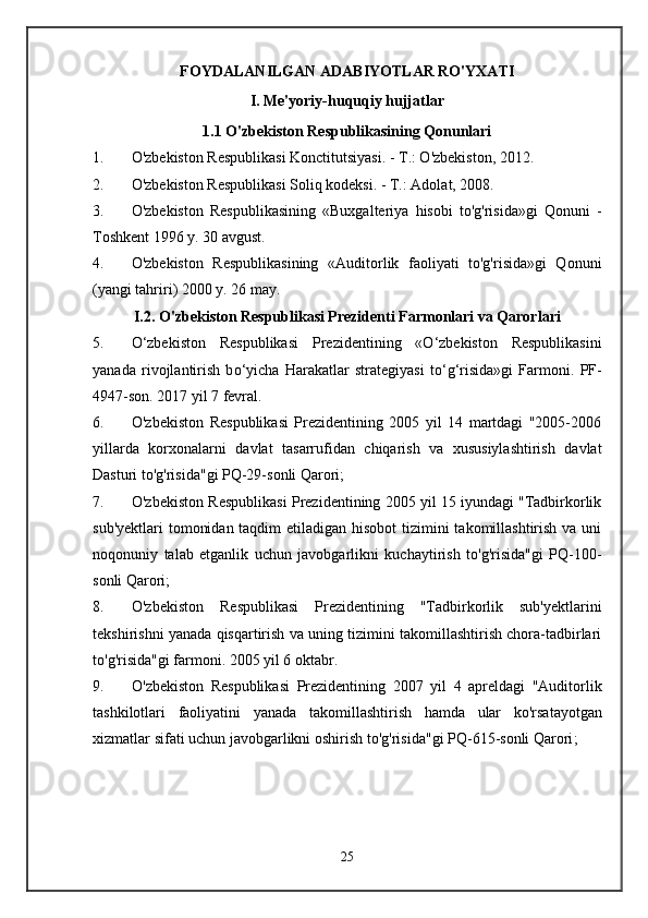 FOYDALANILGAN ADABIYOTLAR RO'YXATI
I. Me'yoriy-huquqiy hujjatlar
1. 1  O'zbekiston Respublikasining Qonunlari
1. O'zbekiston Respublikasi Konctitutsiyasi. - T.: O'zbekiston, 2012.
2. O'zbekiston Respublikasi Soliq kodeksi. - T.: Adolat, 2008.
3. O'zbekiston   Respublikasining   «Buxgalteriya   hisobi   to'g'risida»gi   Qonuni   -
Toshkent 1996 y. 30 avgust.
4. O'zbekiston   Respublikasining   «Auditorlik   faoliyati   to'g'risida»gi   Qonuni
(yangi tahriri) 2000 y. 26 may.
I.2. O'zbekiston Respublikasi Prezidenti Farmonlari va Qarorlari
5. О‘zbekiston   Respublikas i   Prezidentining   « О ‘zbekiston   Respublikasini
yanada   rivojlantirish   b о ‘yicha   Harakatlar   strategiyasi   t о ‘g‘risida»gi   Farmoni .   PF-
4947-son. 2017 yil 7 fevral.
6. O'zbekiston   Respublikasi   Prezidentining   2005   yil   14   martdagi   "2005-2006
yillarda   korxonalarni   davlat   tasarrufidan   chiqarish   va   xususiylashtirish   davlat
Dasturi to'g'risida"gi PQ-29-sonli Qarori;
7. O'zbekiston Respublikasi Prezidentining 2005 yil 15 iyundagi "Tadbirkorlik
sub'yektlari  tomonidan taqdim  etiladigan hisobot  tizimini takomillashtirish va uni
noqonuniy   talab   etganlik   uchun   javobgarlikni   kuchaytirish   to'g'risida"gi   PQ-100-
sonli Qarori;
8. O'zbekiston   Respublikasi   Prezidentining   "Tadbirkorlik   sub'yektlarini
tekshirishni yanada qisqartirish va uning tizimini takomillashtirish chora-tadbirlari
to'g'risida"gi farmoni. 2005 yil 6 oktabr.
9. O ' zbekiston   Respublikasi   Prezidentining   2007   yil   4   apreldagi   " Auditorlik
tashkilotlari   faoliyatini   yanada   takomillashtirish   hamda   ular   ko ' rsatayotgan
xizmatlar   sifati   uchun   javobgarlikni   oshirish   to ' g ' risida " gi   PQ -615- sonli   Qarori ;
25 