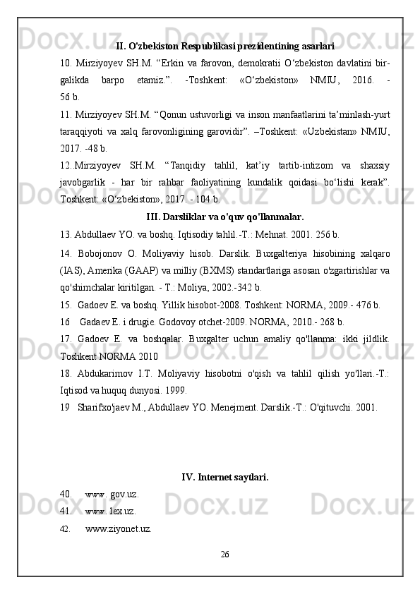 II .  O'zbekiston Respublikasi  prezidentining   asarlari
10.   Mirziyoyev   SH.M.   “ Erkin   va   farovon,   demokratii   О‘zbekiston   davlatini   bir-
galikda   barpo   etamiz. ”.   - Toshkent:   «О‘zbekiston»   NMIU,   2016.   -
56 b.
11. Mirziyoyev SH.M. “Qonun ustuvorligi va inson manfaatlarini ta’minlash-yurt
taraqqiyoti   va   xalq   farovonligining   garovidir”.   –Toshkent:   «Uzbekistan»   NMIU,
2017. -48 b.
12..Mirziyoyev   SH.M.   “Tanqidiy   tahlil,   kat’iy   tartib-intizom   va   shaxsiy
javobgarlik   -   har   bir   rahbar   faoliyatining   kundalik   qoidasi   bо‘lishi   kerak”.
Toshkent: «О‘zbekiston», 2017. - 104 b.
III. Darsliklar va o'quv qo'llanmalar.
13. Abdullaev YO. va boshq. Iqtisodiy tahlil.-T.: Mehnat. 2001. 256 b.
14.   Bobojonov   O.   Moliy aviy   hisob.   Darslik.   Buxgalteriya   hisobining   xalqaro
(IAS), Amerika (GAAP) va milliy (BXMS) standartlariga asosan o'zgartirishlar va
qo'shimchalar kiritilgan. - T.: Moliya, 2002.-342 b.
15.  Gadoev E. va boshq. Yillik hisobot-2008. Toshkent: NORMA, 2009.- 476 b.
16    Gadaev E. i drugie. Godovoy otchet-2009. NORMA, 2010.- 268 b.
17.   Gadoev   E.   va   boshqalar.   Buxgalter   uchun   amaliy   qo'llanma:   ikki   jildlik.
Toshkent NORMA 2010
18. Abdukarimov   I.T.   Moliyaviy   hisobotni   o'qish   va   tahlil   qilish   yo'llari.-T.:
Iqtisod va huquq dunyosi. 1999.
19   Sharifxo'jaev M., Abdullaev YO. Menejment. Darslik.-T.: O'qituvchi. 2001.
IV. Internet saytlari.
40. www . gov.uz. 
41. www . lex . uz.
42. www.ziyonet.uz.
26 