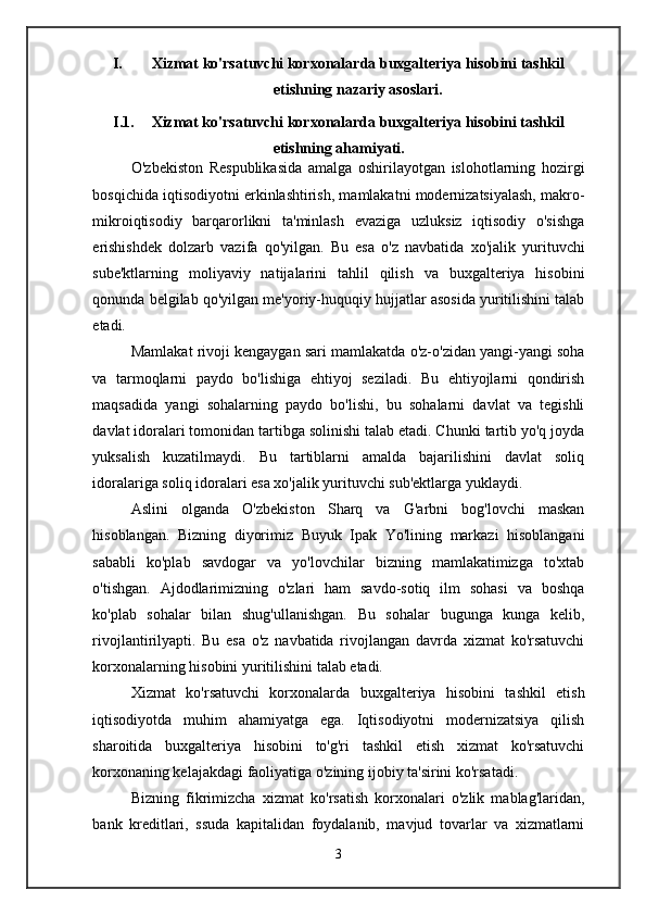 I. Xizmat ko'rsatuvchi korxonalarda buxgalteriya hisobini tashkil
etishning nazariy asoslari .
I.1. Xizmat ko'rsatuvchi korxonalarda buxgalteriya hisobini tashkil
etishning ahamiyati .
O'zbekiston   Respublikasida   amalga   oshirilayotgan   islohotlarning   hozirgi
bosqichida iqtisodiyotni erkinlashtirish, mamlakatni modernizatsiyalash, makro-
mikroiqtisodiy   barqarorlikni   ta'minlash   evaziga   uzluksiz   iqtisodiy   o'sishga
erishishdek   dolzarb   vazifa   qo'yilgan.   Bu   esa   o'z   navbatida   xo'jalik   yurituvchi
sube'ktlarning   moliyaviy   natijalarini   tahlil   qilish   va   buxgalteriya   hisobini
qonunda belgilab qo'yilgan me'yoriy-huquqiy hujjatlar asosida yuritilishini talab
etadi.
Mamlakat rivoji kengaygan sari mamlakatda o'z-o'zidan yangi-yangi soha
va   tarmoqlarni   paydo   bo'lishiga   ehtiyoj   seziladi.   Bu   ehtiyojlarni   qondirish
maqsadida   yangi   sohalarning   paydo   bo'lishi,   bu   sohalarni   davlat   va   tegishli
davlat idoralari tomonidan tartibga solinishi talab etadi. Chunki tartib yo'q joyda
yuksalish   kuzatilmaydi.   Bu   tartiblarni   amalda   bajarilishini   davlat   soliq
idoralariga soliq idoralari esa xo'jalik yurituvchi sub'ektlarga yuklaydi.
Aslini   olganda   O'zbekiston   Sharq   va   G'arbni   bog'lovchi   maskan
hisoblangan.   Bizning   diyorimiz   Buyuk   Ipak   Yo'lining   markazi   hisoblangani
sababli   ko'plab   savdogar   va   yo'lovchilar   bizning   mamlakatimizga   to'xtab
o'tishgan.   Ajdodlarimizning   o'zlari   ham   savdo-sotiq   ilm   sohasi   va   boshqa
ko'plab   sohalar   bilan   shug'ullanishgan.   Bu   sohalar   bugunga   kunga   kelib,
rivojlantirilyapti.   Bu   esa   o'z   navbatida   rivojlangan   davrda   xizmat   ko'rsatuvchi
korxonalarning hisobini yuritilishini talab etadi.
Xizmat   ko'rsatuvchi   korxonalarda   buxgalteriya   hisobini   tashkil   etish
iqtisodiyotda   muhim   ahamiyatga   ega.   Iqtisodiyotni   modernizatsiya   qilish
sharoitida   buxgalteriya   hisobini   to'g'ri   tashkil   etish   xizmat   ko'rsatuvchi
korxonaning kelajakdagi faoliyatiga o'zining ijobiy ta'sirini ko'rsatadi.
Bizning   fikrimizcha   xizmat   ko'rsatish   korxonalari   o'zlik   mablag'laridan,
bank   kreditlari,   ssuda   kapitalidan   foydalanib,   mavjud   tovarlar   va   xizmatlarni
3 