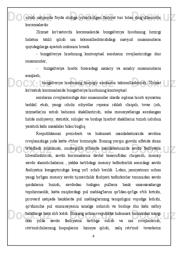 sotish   natijasida   foyda   olishga   yo'naltirilgan   faoliyat   turi   bilan   shug'ullanuvchi
korxonalardir.
Xizmat   ko'rsatuvchi   korxonalarida   buxgalteriya   hisobining   hozirgi
holatini   tahlil   qilish   uni   takomillashtirishdagi   mavjud   muammolarni
quyidagilarga ajratish imkonini beradi:
-   buxgalteriya   hisobining   kontseptual   asoslarini   rivojlantirishga   doir
muammolar;
- buxgalteriya   hisobi   borasidagi   nazariy   va   amaliy   muammolarni
aniqlash;
- buxgalteriya   hisobining   huquqiy   asoslarini   takomillashtirish;   Xizmat
ko'rsatish korxonalarida buxgalteriya hisobining kontseptual
asoslarini rivojlantirishga doir muammolar ularda oqilona hisob siyosatini
tashkil   etish,   yangi   ishchi   schyotlar   rejasini   ishlab   chiqish,   tovar   (ish,
xizmatlar)ni   sotish   bahosini   shakllantirish,   soha   xususiyatlariga   asoslangan
holda moliyaviy, statistik, soliqlar va boshqa hisobot shakllarini tuzish uslubini
yaratish kabi masalalar bilan bogliq.
Respublikamiz       prezidenti       va      hukumati       mamlakatimizda      savdoni
rivojlanishiga juda katta e'tibor bermoqda. Buning yorqin guvohi sifatida shuni
ta'kidlash   mumkinki,   mustaqillik   yillarida   mamlakatimizda   savdo   faoliyatini
liberallashtirish,   savdo   korxonalarini   davlat   tasarrufidan   chiqarish,   xususiy
savdo   shaxobchalarini   ,   yakka   tartibdagi   xususiy   tadbirkorlik   asosidagi   savdo
faoliyatini   kengaytirishga   keng   yo'l   ochib   berildi.   Lekin,   jamiyatimiz   uchun
yangi bo'lgan xususiy savdo tijoratchilik faoliyati tadbirkorlar tomonidan savdo
qoidalarini       buzish,       savdodan       tushgan       pullarni       bank       muassasalariga
topshirmaslik,   katta   miqdordagi   pul   mablag'larini   qo'ldan-qo'lga   o'tib   ketishi,
pirovard   natijada   banklarda   pul   mablag'arining   tanqisligini   vujudga   kelishi,
qo'shimcha   pul   emmissiyasini   amalga   oshirish   va   boshqa   shu   kabi   salbiy
holatlarga ham olib keldi. Shuning uchun respublika hukumati tomonidan oxirgi
ikki       yilda       savdo       faoliyatini       tartibga       solish       va       uni       rivojlantirish,
iste'molchilarning     huquqlarini       himoya     qilish,       xalq     iste'mol       tovarlarini
4 