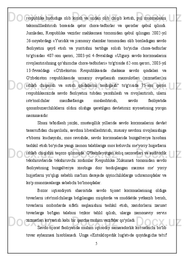 respublika   hududiga   olib   kirish   va   undan   olib   chiqib   ketish,   pul   muomalasini
takomilllashtirish   borasida   qator   chora-tadbirlar   va   qarorlar   qabul   qilindi.
Jumladan,   Respublika   vazirlar   mahkamasi   tomonidan   qabul   qilingan   2002-yil
26-noyabrdagi «Yuridik va jismoniy shaxslar tomonidan olib boriladigan savdo
faoliyatini   qayd   etish   va   yuritishni   tartibga   solish   bo'yicha   chora-tadbirlar
to'g'risida»   407-son   qarori,   2003-yil   4-fevraldagi   «Ulgurji   savdo   korxonalarini
rivojlantirishning qo'shimcha chora-tadbirlari» to'g'risida 62-son qarori, 2003-yil
13-fevraldagi   «O'zbekiston   Respublikasida   chakana   savdo   qoidalari   va
O'zbekiston   respublikasida   umumiy   ovqatlanish   maxsulotlari   (xizmatlari)ni
ishlab   chiqarish   va   sotish   qoidalarini   tasdiqlash"   to'g'risida   75-son   qarori
respublikamizda   savdo   faoliyatini   tubdan   yaxshilash   va   rivojlantirish,   ularni
iste'molchilar   manfaatlariga   moslashtirish,   savdo   faoliyatida
qonunbuzarchiliklarni   oldini   olishga   qaratilgan   davlatimiz   siyosatining   yorqin
namunasidir.
Shuni   ta'kidlash   joizki,   mustaqillik   yillarida   savdo   korxonalarini   davlat
tasarrufidan chiqarilishi, savdoni liberallashtirish, xususiy savdoni rivojlanishiga
e'tiborni   kuchayishi,   mos   ravishda,   savdo   korxonalarida   buxgalteriya   hisobini
tashkil etish bo'yicha yangi zamon talablariga mos keluvchi me'yoriy hujjatlarni
ishlab chiqishni taqozo qilmoqda. O'tkazilayotgan soliq nazoratlari va auditorlik
tekshiruvlarida   tekshiruvchi   xodimlar   Respublika   Xukumati   tomonidan   savdo
faoliyatining   buxgalteriya   xisobiga   doir   tasdiqlangan   maxsus   me'   yoriy
hujjatlarni   yo'qligi   sababli   ma'lum   darajada   qiyinchiliklarga   uchramoqdalar   va
ko'p munozaralarga sababchi bo'lmoqdalar.
Bozor   iqtisodiyoti   sharoitida   savdo   tijorat   korxonalarining   oldiga
tovarlarni   iste'molchilarga   belgilangan   miqdorda   va   muddatda   yetkazib   berish,
tovarlarni   omborlarda   sifatli   saqlanishini   tashkil   etish,   xaridorlarni   zarurat
tovarlarga   bo'lgan   talabini   tezkor   tahlil   qilish,   ularga   zamonaviy   servis
xizmatlari ko'rsatish kabi bir qancha muhim vazifalar qo'yiladi.
Savdo-tijorat faoliyatida muhim iqtisodiy samaradorlik ko'rsatkichi bo'lib
tovar   aylanmasi   hisoblanadi.   Unga   «Entsiklopedik   lug'at»da   quyidagicha   ta'rif
5 