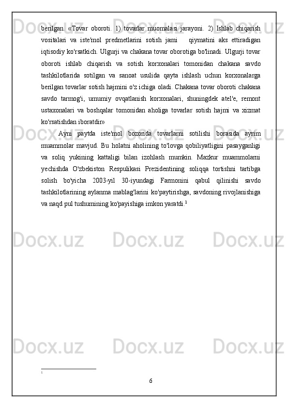 berilgan.   «Tovar   oboroti.   1)   tovarlar   muomalasi   jarayoni.   2)   Ishlab   chiqarish
vositalari   va   iste'mol   predmetlarini   sotish   jami       qiymatini   aks   ettiradigan
iqtisodiy ko'rsatkich. Ulgurji va chakana tovar oborotiga bo'linadi. Ulgurji tovar
oboroti   ishlab   chiqarish   va   sotish   korxonalari   tomonidan   chakana   savdo
tashkilotlarida   sotilgan   va   sanoat   usulida   qayta   ishlash   uchun   korxonalarga
berilgan tovarlar sotish hajmini o'z ichiga oladi. Chakana tovar oboroti chakana
savdo   tarmog'i,   umumiy   ovqatlanish   korxonalari,   shuningdek   atel'e,   remont
ustaxonalari   va   boshqalar   tomonidan   aholiga   tovarlar   sotish   hajmi   va   xizmat
ko'rsatishdan iboratdir»
Ayni   paytda   iste'mol   bozorida   tovarlarni   sotilishi   borasida   ayrim
muammolar   mavjud.   Bu   holatni   aholining   to'lovga   qobiliyatligini   pasayganligi
va   soliq   yukining   kattaligi   bilan   izohlash   mumkin.   Mazkur   muammolarni
yechishda   O'zbekiston   Respulikasi   Prezidentining   soliqqa   tortishni   tartibga
solish   bo'yicha   2003-yil   30-iyundagi   Farmonini   qabul   qilinishi   savdo
tashkilotlarining aylanma mablag'larini ko'paytirishga, savdoning rivojlanishiga
va naqd pul tushumining ko'payishiga imkon yaratdi. 1
1
6 