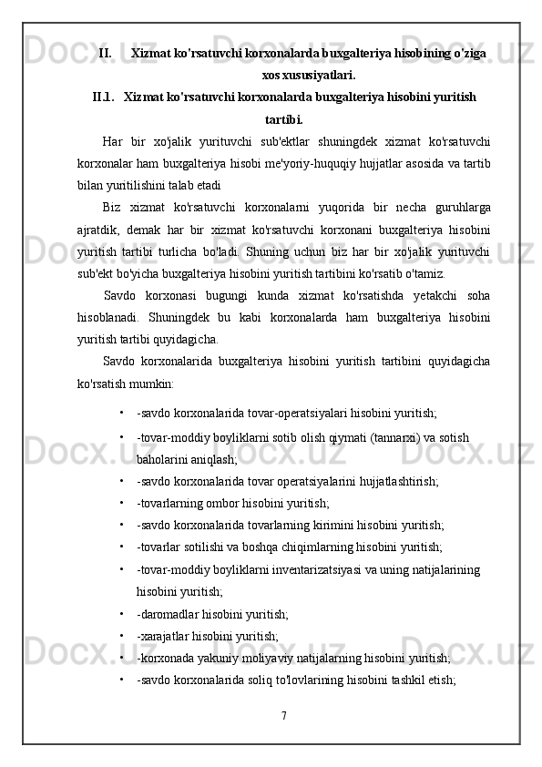 II. Xizmat ko'rsatuvchi korxonalarda buxgalteriya hisobining o'ziga
xos xususiyatlari.
II.1. Xizmat ko'rsatuvchi korxonalarda buxgalteriya hisobini yuritish
tartibi.
Har   bir   xo'jalik   yurituvchi   sub'ektlar   shuningdek   xizmat   ko'rsatuvchi
korxonalar ham buxgalteriya hisobi me'yoriy-huquqiy hujjatlar asosida va tartib
bilan yuritilishini talab etadi
Biz   xizmat   ko'rsatuvchi   korxonalarni   yuqorida   bir   necha   guruhlarga
ajratdik,   demak   har   bir   xizmat   ko'rsatuvchi   korxonani   buxgalteriya   hisobini
yuritish   tartibi   turlicha   bo'ladi.   Shuning   uchun   biz   har   bir   xo'jalik   yurituvchi
sub'ekt bo'yicha buxgalteriya hisobini yuritish tartibini ko'rsatib o'tamiz.
Savdo   korxonasi   bugungi   kunda   xizmat   ko'rsatishda   yetakchi   soha
hisoblanadi.   Shuningdek   bu   kabi   korxonalarda   ham   buxgalteriya   hisobini
yuritish tartibi quyidagicha.
Savdo   korxonalarida   buxgalteriya   hisobini   yuritish   tartibini   quyidagicha
ko'rsatish mumkin:
• -savdo korxonalarida tovar-operatsiyalari hisobini yuritish;
• -tovar-moddiy boyliklarni sotib olish qiymati (tannarxi) va sotish 
baholarini aniqlash;
• -savdo korxonalarida tovar operatsiyalarini hujjatlashtirish;
• -tovarlarning ombor hisobini yuritish;
• -savdo korxonalarida tovarlarning kirimini hisobini yuritish;
• -tovarlar sotilishi va boshqa chiqimlarning hisobini yuritish;
• -tovar-moddiy boyliklarni inventarizatsiyasi va uning natijalarining 
hisobini yuritish;
• -daromadlar hisobini yuritish;
• -xarajatlar hisobini yuritish;
• -korxonada yakuniy moliyaviy natijalarning hisobini yuritish;
• -savdo korxonalarida soliq to'lovlarining hisobini tashkil etish;
7 