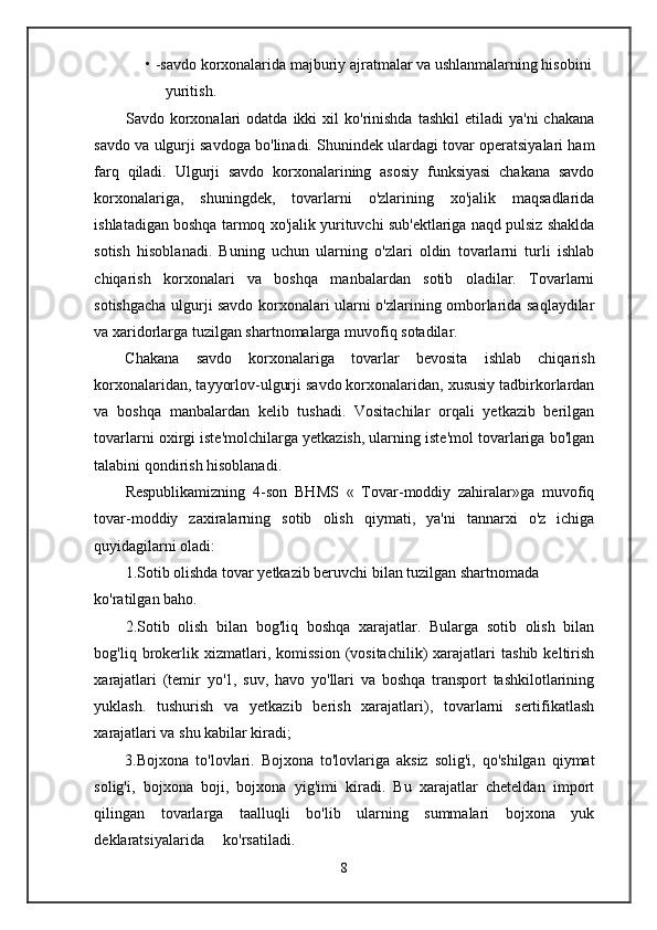 • -savdo korxonalarida majburiy ajratmalar va ushlanmalarning hisobini
yuritish.
Savdo  korxonalari  odatda  ikki  xil  ko'rinishda  tashkil   etiladi   ya'ni  chakana
savdo va ulgurji savdoga bo'linadi. Shunindek ulardagi tovar operatsiyalari ham
farq   qiladi.   Ulgurji   savdo   korxonalarining   asosiy   funksiyasi   chakana   savdo
korxonalariga,   shuningdek,   tovarlarni   o'zlarining   xo'jalik   maqsadlarida
ishlatadigan boshqa tarmoq xo'jalik yurituvchi sub'ektlariga naqd pulsiz shaklda
sotish   hisoblanadi.   Buning   uchun   ularning   o'zlari   oldin   tovarlarni   turli   ishlab
chiqarish   korxonalari   va   boshqa   manbalardan   sotib   oladilar.   Tovarlarni
sotishgacha ulgurji savdo korxonalari ularni o'zlarining omborlarida saqlaydilar
va xaridorlarga tuzilgan shartnomalarga muvofiq sotadilar.
Chakana   savdo   korxonalariga   tovarlar   bevosita   ishlab   chiqarish
korxonalaridan, tayyorlov-ulgurji savdo korxonalaridan, xususiy tadbirkorlardan
va   boshqa   manbalardan   kelib   tushadi.   Vositachilar   orqali   yetkazib   berilgan
tovarlarni oxirgi iste'molchilarga yetkazish, ularning iste'mol tovarlariga bo'lgan
talabini qondirish hisoblanadi.
Respublikamizning   4-son   BHMS   «   Tovar-moddiy   zahiralar»ga   muvofiq
tovar-moddiy   zaxiralarning   sotib   olish   qiymati,   ya'ni   tannarxi   o'z   ichiga
quyidagilarni oladi:
1.Sotib olishda tovar yetkazib beruvchi bilan tuzilgan shartnomada 
ko'ratilgan baho.
2.Sotib   olish   bilan   bog'liq   boshqa   xarajatlar.   Bularga   sotib   olish   bilan
bog'liq  brokerlik  xizmatlari,  komission   (vositachilik)   xarajatlari   tashib   keltirish
xarajatlari   (temir   yo'1,   suv,   havo   yo'llari   va   boshqa   transport   tashkilotlarining
yuklash.   tushurish   va   yetkazib   berish   xarajatlari),   tovarlarni   sertifikatlash
xarajatlari va shu kabilar kiradi;
3.Bojxona   to'lovlari.   Bojxona   to'lovlariga   aksiz   solig'i,   qo'shilgan   qiymat
solig'i,   bojxona   boji,   bojxona   yig'imi   kiradi.   Bu   xarajatlar   cheteldan   import
qilingan   tovarlarga   taalluqli   bo'lib   ularning   summalari   bojxona   yuk
deklaratsiyalarida     ko'rsatiladi.
8 