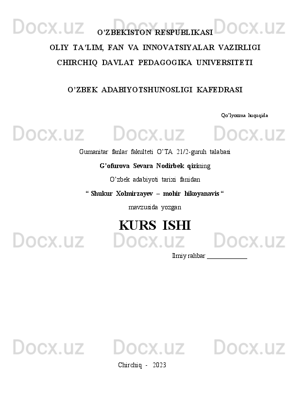 O’ZBEKISTON  RESPUBLIKASI
OLIY  TA’LIM,  FAN  VA  INNOVATSIYALAR  VAZIRLIGI
CHIRCHIQ  DAVLAT  PEDAGOGIKA  UNIVERSITETI
O’ZBEK  ADABIYOTSHUNOSLIGI  KAFEDRASI
                                                                                                                                       Qo’lyozma  huquqida
Gumanitar  fanlar  fakulteti  O’TA  21/2-guruh  talabasi
G’ofurova  Sevara  Nodirbek  qizi ning
O’zbek  adabiyoti  tarixi  fanidan
“ Shukur  Xolmirzayev  –  mohir  hikoyanavis “
mavzusida  yozgan
KURS  ISHI
                                                                Ilmiy rahbar  _______________
                                                    
                                             Chirchiq  -   2023 