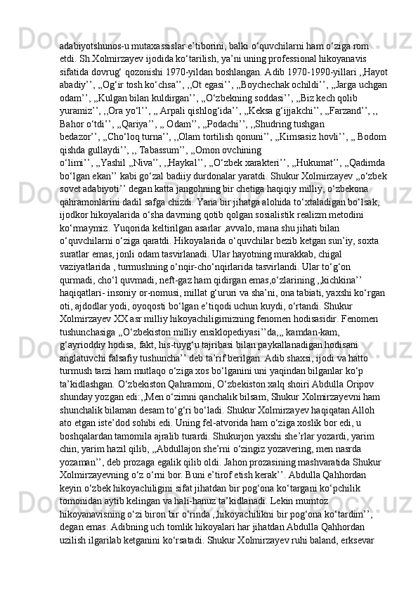 adabiyotshunos-u mutaxassislar e’tiborini, balki o‘quvchilarni ham o‘ziga rom 
etdi. Sh.Xolmirzayev ijodida ko‘tarilish, ya’ni uning professional hikoyanavis 
sifatida dovrug‘ qozonishi 1970-yildan boshlangan. Adib 1970-1990-yillari ,,Hayot
abadiy’’, ,,Og‘ir tosh ko‘chsa’’, ,,Ot egasi’’, ,,Boychechak ochildi’’, ,,Jarga uchgan
odam’’, ,,Kulgan bilan kuldirgan’’, ,,O‘zbekning soddasi’’, ,,Biz kech qolib 
yuramiz’’, ,,Ora yo‘l’’, ,, Arpali qishlog‘ida’’, ,,Keksa g‘ijjakchi’’, ,,Farzand’’, ,, 
Bahor o‘tdi’’, ,,Qariya’’, ,, Odam’’, ,,Podachi’’, ,,Shudring tushgan 
bedazor’’, ,,Cho‘loq turna’’, ,,Olam tortilish qonuni’’, ,,Kimsasiz hovli’’, ,, Bodom
qishda gullaydi’’, ,, Tabassum’’, ,,Omon ovchining 
o‘limi’’, ,,Yashil ,,Niva’’, ,,Haykal’’, ,,O‘zbek xarakteri’’, ,,Hukumat’’, ,,Qadimda 
bo‘lgan ekan’’ kabi go‘zal badiiy durdonalar yaratdi. Shukur Xolmirzayev ,,o‘zbek
sovet adabiyoti’’ degan katta jangohning bir chetiga haqiqiy milliy, o‘zbekona 
qahramonlarini dadil safga chizdi. Yana bir jihatga alohida to‘xtaladigan bo‘lsak, 
ijodkor hikoyalarida o‘sha davrning qotib qolgan sosialistik realizm metodini 
ko‘rmaymiz. Yuqorida keltirilgan asarlar ,avvalo, mana shu jihati bilan 
o‘quvchilarni o‘ziga qaratdi. Hikoyalarida o‘quvchilar bezib ketgan sun’iy, soxta 
suratlar emas, jonli odam tasvirlanadi. Ular hayotning murakkab, chigal 
vaziyatlarida , turmushning o‘nqir-cho‘nqirlarida tasvirlandi. Ular to‘g‘on 
qurmadi, cho‘l quvmadi, neft-gaz ham qidirgan emas,o‘zlarining ,,kichkina’’ 
haqiqatlari- insoniy or-nomusi, millat g‘ururi va sha’ni, ona tabiati, yaxshi ko‘rgan 
oti, ajdodlar yodi, oyoqosti bo‘lgan e’tiqodi uchun kuydi, o‘rtandi. Shukur 
Xolmirzayev XX asr milliy hikoyachiligimizning fenomen hodisasidir. Fenomen 
tushunchasiga ,,O‘zbekiston milliy ensiklopediyasi’’da,,, kamdan-kam, 
g‘ayrioddiy hodisa, fakt, his-tuyg‘u tajribasi bilan paykallanadigan hodisani 
anglatuvchi falsafiy tushuncha’’ deb ta’rif berilgan. Adib shaxsi, ijodi va hatto 
turmush tarzi ham mutlaqo o‘ziga xos bo‘lganini uni yaqindan bilganlar ko‘p 
ta’kidlashgan. O‘zbekiston Qahramoni, O‘zbekiston xalq shoiri Abdulla Oripov 
shunday yozgan edi:,,Men o‘zimni qanchalik bilsam, Shukur Xolmirzayevni ham 
shunchalik bilaman desam to‘g‘ri bo‘ladi. Shukur Xolmirzayev haqiqatan Alloh 
ato etgan iste’dod sohibi edi. Uning fel-atvorida ham o‘ziga xoslik bor edi, u 
boshqalardan tamomila ajralib turardi. Shukurjon yaxshi she’rlar yozardi, yarim 
chin, yarim hazil qilib, ,,Abdullajon she’rni o‘zingiz yozavering, men nasrda 
yozaman’’, deb prozaga egalik qilib oldi. Jahon prozasining mashvaratida Shukur 
Xolmirzayevning o‘z o‘rni bor. Buni e’tirof etish kerak’’. Abdulla Qahhordan 
keyin o‘zbek hikoyachiligini sifat jihatdan bir pog‘ona ko‘targani ko‘pchilik 
tomonidan aytib kelingan va hali-hanuz ta’kidlanadi. Lekin mumtoz 
hikoyanavisning o‘zi biron bir o‘rinda ,,hikoyachilikni bir pog‘ona ko‘tardim’’, 
degan emas. Adibning uch tomlik hikoyalari har jihatdan Abdulla Qahhordan 
uzilish ilgarilab ketganini ko‘rsatadi. Shukur Xolmirzayev ruhi baland, erksevar  