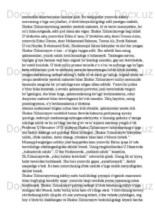 nomzodlik dissertasiyalari himoya qildi. Bu tadqiqodlar yozuvchi adabiy 
merosining o‘ziga xos jihatlari, o‘zbek hikoyachiligidagi adib yaratgan maktab, 
Shukur Xolmirzayevning xarakter yaratish mahorati, til va tasvir xususiyatlari, bir 
so‘z bilan aytganda, adib ijod olami aks etgan. Shukur Xolmirzazevga bag‘ishlab 
O‘zbekiston xalq yozuvchisi Erkin A’zam, O‘zbekiston xalq shoiri Usmon Azim, 
yozuvchi Erkin Usmon, shoir Muhammad Rahmon, Tursun Ali, Berdi Rahmat, 
O‘roz Haydar, Bobomurod Erali, Shodmonqul Salom hikoyalar va she’rlar yozgan.
Shukur Xolmirzayev o‘zini - o‘zligini topgan adib. Shu sababli ham uning 
qahramonlari, yozish uslubi hech kimnikiga o‘xshamaydi. Tanlangan mavzu, 
topilgan g‘oya hamma vaqt ham orginal bo‘lmasligi mumkin, gap uni tasvirlashda,
ko‘rsatib berishda. O’zbek milliy prozasi tarixida o‘z o‘rni va nufuziga ega bo‘lgan
katta adiblarimiz ijodi va asarlarini zarracha kamsitmagan holda aytish kerakki, 
yozgan asarlarining nafaqat salmog‘i, balki til va uslub go‘zalligi, orginal obraz va 
yorqin xarakterlar yaratish mahorati bilan Shukur Xolmirzayev milliy nasrimizda 
tamomila yangicha bir yo‘nalishga asos solgan ulkan adibdir. Yozuvchi ijodini 
e’tibor bilan kuzatsak, u avvalo qahramon portretini jonli tasvirlashda tengsiz 
bo‘lganligini, shu bilan birga, qahramonlarning ko‘ngil kechinmalarini, ruhiy 
dunyosini mahorat bilan tasvirlaganini ko‘rish mumkin. Xalq hayotini, uning 
psixologiyasini, o‘y-kechinmalarini,o‘zbekona
olamini mukammal bilgani uchun ham tirik obrazlar, qahramonlar yarata oldi. 
Shukur Xolmirzayev mustabid tuzum davrida hukmron partiyaning siyosiy 
quroliga, tashviqot mashinasiga aylangan adabiyotni o‘zinining qadimiy o‘zaniga 
solishga intildi va bu yo‘ldagi barcha g‘ov va to‘siqlarni mardona yengib o‘tdi
Professor U.Normatov 1978-yildayoq Shukur Xolmirzayev hikoyalarining o‘ziga
xos badiiy shakliga oid quyidagi fikrni bildirgan:,,Shukur Xolmirzayev hikoyalari
uslubi, ifoda usullari, tasvir ohangi, ritmikasi bilan ham e’tiborni tortadi.’’
Munaqqid anglatgan uslubiy jihat haqiqatdan ham yozuvchi fikrini qisqa lo‘nda
tasvirlashga odatlanganligidan dalolat beradi. Uning tengdoshlaridan U.Nazarovda
,,tushuntirish uslubi’’, O‘tkir Hoshimovda ,,izohlash uslubi’’ kuzatilsa, 
Sh.Xolmirzayevda ,,ruhiy holatni tasvirlash’’ ustuvorlik qiladi. Uning ilk so‘ziyoq 
holat tasviridan boshlanadi. Shu bois yozuvchi gapni ,,aynaltirmaydi’’, darhol 
maqsadga o‘tadi. Bu ham yozuvchining ifoda usulida o‘ziga xoslik mavjudligidan 
dalolat beradi.                                                                                                              
Shukur Xolmirzayevning adabiy matn tuzilishidagi peyzajni o'rganish muammosi 
bilan bog'liqligi tasodifiy emas: yozuvchi haqli ravishda peyzaj rasmining ustasi 
hisoblanadi. Shukur Xolmirzayev peyzaji nafaqat o’zbek tabiatining milliy o'ziga 
xosligini aks ettiradi, balki borliq sirini ham o'z ichiga oladi. Yozuvchining tasviriy
iste'dodining kelib chiqishi o'z ona yurtining tabiati, o'sha vohada joylashgan, eng 
boy o’zbek tili shakllangan va Shukur Xolmirzayev boshchiligidagi deyarli barcha  