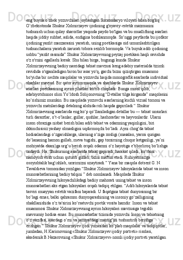 eng buyuk o’zbek yozuvchilari joylashgan Surxondaryo viloyati bilan bog'liq. 
O’zbekistonda Shukur Xolmirzayev ijodining g'oyaviy-estetik mazmunini 
tushunish uchun qulay sharoitlar yaqinda paydo bo'lgan va bu muallifning asarlari 
haqida jiddiy suhbat, aslida, endigina boshlanmoqda. So‘nggi paytlarda bu ijodkor 
ijodining yaxlit manzarasini yaratish, uning poetikasiga oid umumlashtirilgan 
tushunchalarni yaratish zarurati tobora sezilib bormoqda. Va buyuk adib ijodining 
ushbu “yaxlit rasmida” Shukur Xolmirzayevning peyzaj poetikasi haqli ravishda 
o'z o'rnini egallashi kerak. Shu bilan birga, bugungi kunda Shukur 
Xolmirzayevning badiiy nasridagi tabiat mavzusi keng adabiy materialda tizimli 
ravishda o'rganiladigan biron bir asar yo'q, garchi bizni qiziqtirgan muammo 
bo'yicha bir nechta maqolalar va yozuvchi haqida monografik asarlarda individual 
sharhlar mavjud. Bir qator ayrim maqola va sharhlarda Shukur Xolmirzayev 
asarlari poetikasining ayrim jihatlari ko'rib chiqiladi: Bunga misol qilib, 
adabiyotshunos olim Yo’ldosh Solijonovning “Detallar tilga kirganda” maqolasini 
ko’rishimiz mumkin. Bu maqolada yozuvchi asarlarning kuchli vizual tomoni va 
yozuvchi matnlaridagi detalning alohida roli haqida gapiriladi “ Shukur 
Xolmirzaevning asarlarida eng ko‘p qo‘llaniladigan detallar bu — tabiat unsurlari: 
turli daraxtlar, o‘t-o‘lanlar, gullar, qushlar, hashoratlar va hayvonlardir. Ularni 
inson obraziga nisbat berish bilan adib tabiat va odamning yaqinligini, biri 
ikkinchisisiz yashay olmasligini uqdirmoqchi bo‘ladi. Ayni chog‘da tabiat 
hodisalaridagi o‘zgarishlarga, ularning o‘ziga xosligi (masalan, yarmi qurigan 
do‘lananing hamon gullab, meva tugishi, gap tomirning chuqur ketganligi, ya’ni 
mohiyatda ekani)ga urg‘u berish orqali odamni o‘z hayotiga e’tiborliroq bo‘lishga 
undaydi. Ha, Shukurning asarlarida tabiat gapiradi, harakat qiladi, ko‘rkini 
namoyish etish uchun quturib gullab, bizni maftun etadi. Ruhiyatimizga 
osoyishtalik bag‘ishlab, umrimizni uzaytiradi.” Yana bir maqola dotsent G. N. 
Tavaldieva tomonidan yozilgan “Shukur Xolmirzayev hikoyalarida tabiat va inson 
munosabatlarining badiiy talqini ” deb nomlanadi. Maqolada Shukur 
Xolmirzayevning hikoyachilikdagi badiiy mahorati uning tabiat va inson 
munosabatlari aks etgan hikoyalari orqali tadqiq etilgan. “Adib hikoyalarida tabiat 
tasviri muayyan estetik vazifani bajaradi. U faqatgina tabiat dunyosining bir 
bo‘lagi emas, balki qahramon dunyoqarashining va insoniy go‘zalligining 
shakllanishida o‘z ta'sirini ko‘rsatuvchi poetik vosita hamdir. Inson va tabiat 
muammosi Shukur Xolmirzayevning ayrim hikoyalari mavzusiga tegishli 
mavsumiy hodisa emas. Bu munosabatlar tizimida yozuvchi Inson va tabiatning 
o‘z vazifasi, asardagi o‘rni va jamiyatdagi mantig‘ini tushuntirib berishga 
erishgan.” Shukur Xolmirzayev ijodi yuzasidan ko‘plab maqolalar va tadqiqotlar, 
jumladan, H.Karimovning «Shukur Xolmirzayev ijodiy portreti» risolasi, 
akademik B.Nazarovning «Shukur Xolmirzayev» nomli ijodiy portreti yaratilgan.  